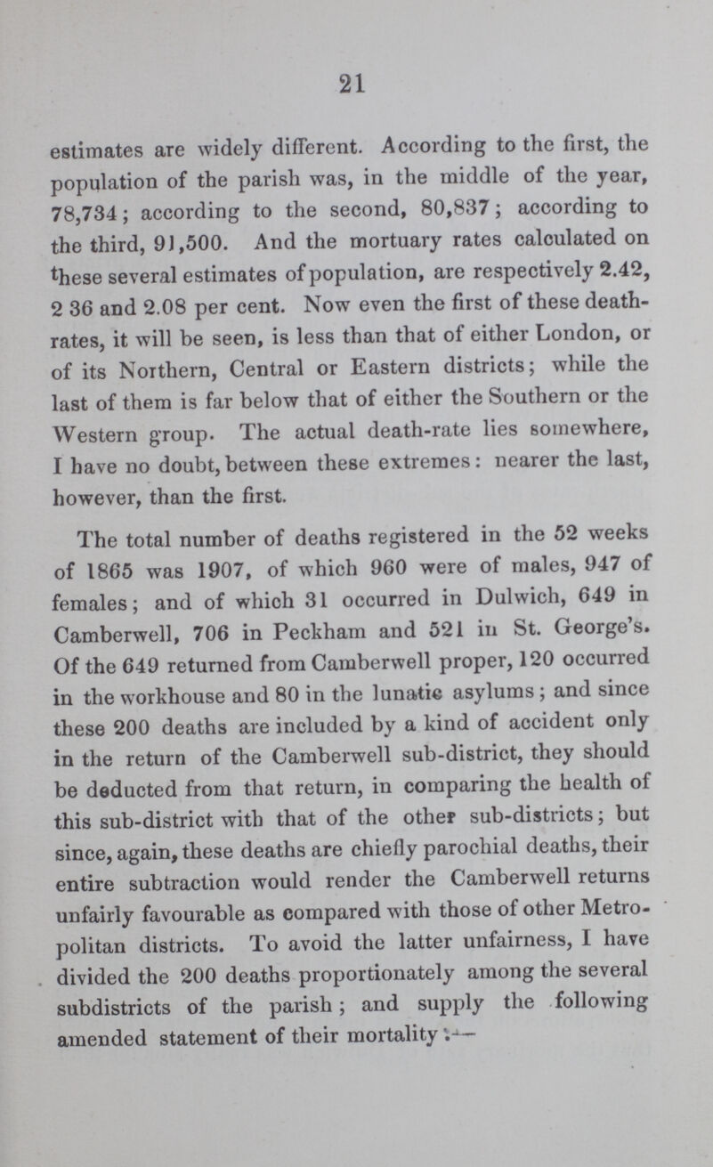 21 estimates are widely different. According to the first, the population of the parish was, in the middle of the year, 78,734; according to the second, 80,837; according to the third, 91,500. And the mortuary rates calculated on these several estimates of population, are respectively 2.42, 2 36 and 2.08 per cent. Now even the first of these death rates, it will be seen, is less than that of either London, or of its Northern, Central or Eastern districts; while the last of them is far below that of either the Southern or the Western group. The actual death-rate lies somewhere, I have no doubt, between these extremes: nearer the last, however, than the first. The total number of deaths registered in the 52 weeks of 1865 was 1907, of which 960 were of males, 947 of females; and of which 31 occurred in Dulwich, 649 in Camberwell, 706 in Peckham and 521 in St. George's. Of the 649 returned from Camberwell proper, 120 occurred in the workhouse and 80 in the lunatic asylums; and since these 200 deaths are included by a kind of accident only in the return of the Camberwell sub-district, they should be deducted from that return, in comparing the health of this sub-district with that of the other sub-districts; but since, again, these deaths are chiefly parochial deaths, their entire subtraction would render the Camberwell returns unfairly favourable as compared with those of other Metro politan districts. To avoid the latter unfairness, I have divided the 200 deaths proportionately among the several subdistricts of the parish; and supply the following amended statement of their mortality