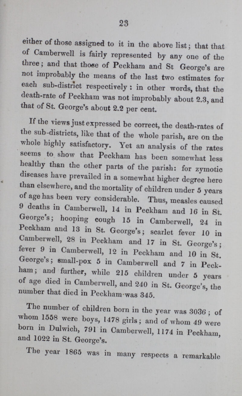 23 either of those assigned to it in the above list; that that of Camberwell is fairly represented by any one of the three; and that those of Peckham and St George's are not improbably the means of the last two estimates for each sub-district respectively: in other words, that the death-rate of Peckham was not improbably about 2.3, and that of St. George's about 2.2 per cent. If the views just expressed be correct, the death-rates of the sub-districts, like that of the whole parish, are on the whole highly satisfactory. Yet an analysis of the rates seems to show that Peckham has been somewhat less healthy than the other parts of the parish: for zymotic diseases have prevailed in a somewhat higher degree here than elsewhere, and the mortality of children under 5 years of age has been very considerable. Thus, measles caused 9 deaths in Camberwell, 14 in Peckham and 16 in St. George's; hooping cough 15 in Camberwell, 24 in Peckham and 13 in St. George's; scarlet fever 10 in Camberwell, 28 in Peckham and 17 in St. George's; fever 9 in Camberwell, 12 in Peckham and 10 in St. George's; small-pox 5 in Camberwell and 7 in Peck ham; and further, while 215 children under 5 years of age died in Camberwell, and 240 in St. George's, the number that died in Peckham was 345. The number of children born in the year was 3036 ; of whom 1558 were boys, 1478 girls; and of whom 49 were born in Dulwich, 791 in Camberwell, 1174 in Peckham, and 1022 in St. George's. The year 1865 was in many respects a remarkable