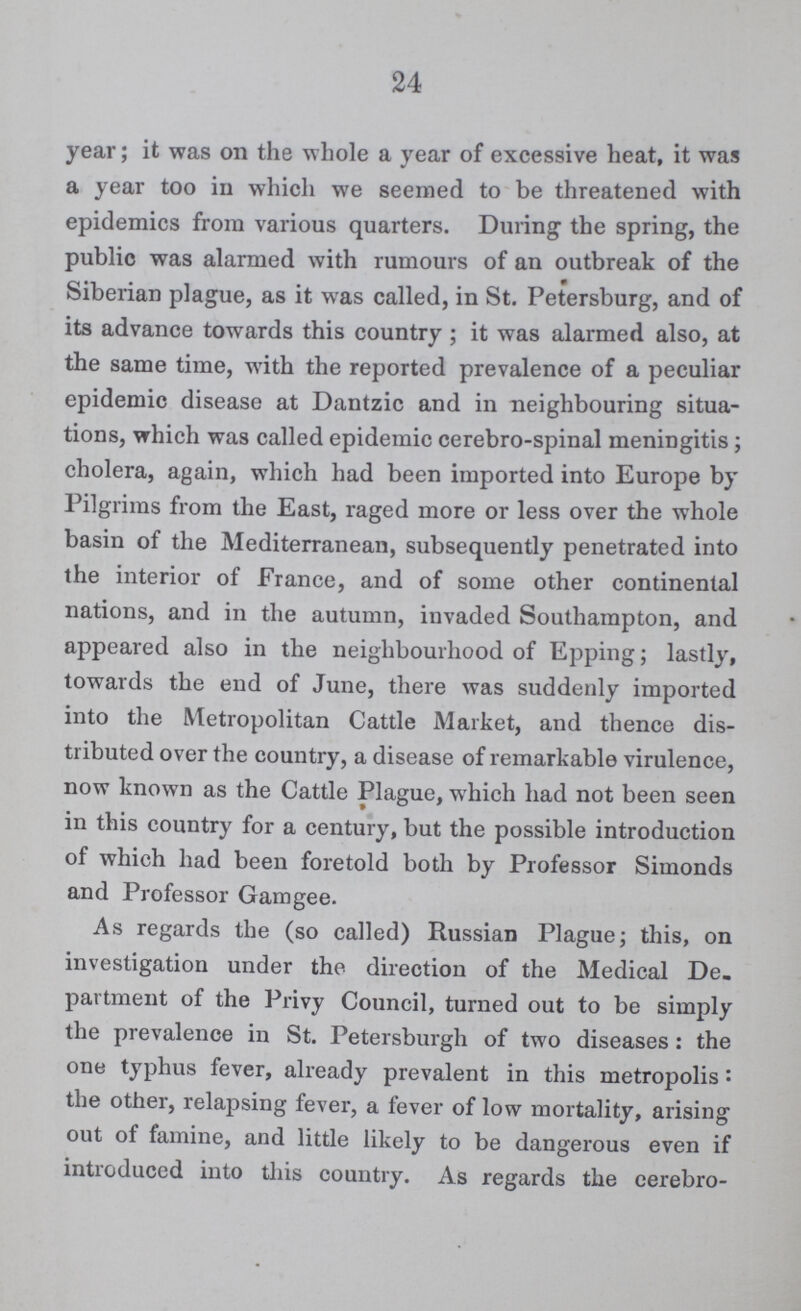24 year; it was on the whole a year of excessive heat, it was a year too in which we seemed to be threatened with epidemics from various quarters. During the spring, the public was alarmed with rumours of an outbreak of the Siberian plague, as it was called, in St. Petersburg, and of its advance towards this country ; it was alarmed also, at the same time, with the reported prevalence of a peculiar epidemic disease at Dantzic and in neighbouring situa tions, which was called epidemic cerebro-spinal meningitis; cholera, again, which had been imported into Europe by Pilgrims from the East, raged more or less over the whole basin of the Mediterranean, subsequently penetrated into the interior of France, and of some other continental nations, and in the autumn, invaded Southampton, and appeared also in the neighbourhood of Epping; lastly, towards the end of June, there was suddenly imported into the Metropolitan Cattle Market, and thence dis tributed over the country, a disease of remarkable virulence, now known as the Cattle Plague, which had not been seen in this country for a century, but the possible introduction of which had been foretold both by Professor Simonds and Professor Gam gee. As regards the (so called) Russian Plague; this, on investigation under the direction of the Medical De. partment of the Privy Council, turned out to be simply the prevalence in St. Petersburgh of two diseases : the one typhus fever, already prevalent in this metropolis: the other, relapsing fever, a fever of low mortality, arising out of famine, and little likely to be dangerous even if introduced into this country. As regards the cerebro-