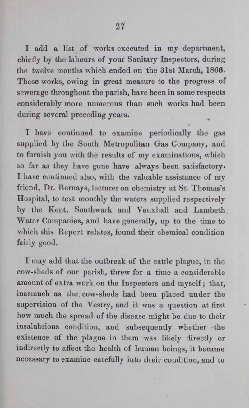 27 I add a list of works executed in my department, chiefly by the labours of your Sanitary Inspectors, during the twelve months which ended on the 31st March, 1866. These works, owing in great measure to the progress of sewerage throughout the parish, have been in some respects considerably more numerous than such works had been during several preceding years. I have continued to examine periodically the gas supplied by the South Metropolitan Gas Company, and to furnish you with the results of my examinations, which so far as they have gone have always been satisfactory. I have continued also, with the valuable assistance of my friend, Dr. Bernays, lecturer on chemistry at St. Thomas's Hospital, to test monthly the waters supplied respectively by the Kent, Southwark and Yauxhall and Lambeth Water Companies, and have generally, up to the time to which this Report relates, found their chemical condition fairly good. I may add that the outbreak of the cattle plague, in the cow-sheds of our parish, threw for a time a considerable amount of extra work on the Inspectors and myself; that, inasmuch as the cow-sheds had been placed under the supervision of the Vestry, and it was a question at first how much the spread of the disease might be due to their insalubrious condition, and subsequently whether the existence of the plague in them was likely directly or indirectly to affect the health of human beings, it became necessary to examine carefully into their condition, and to
