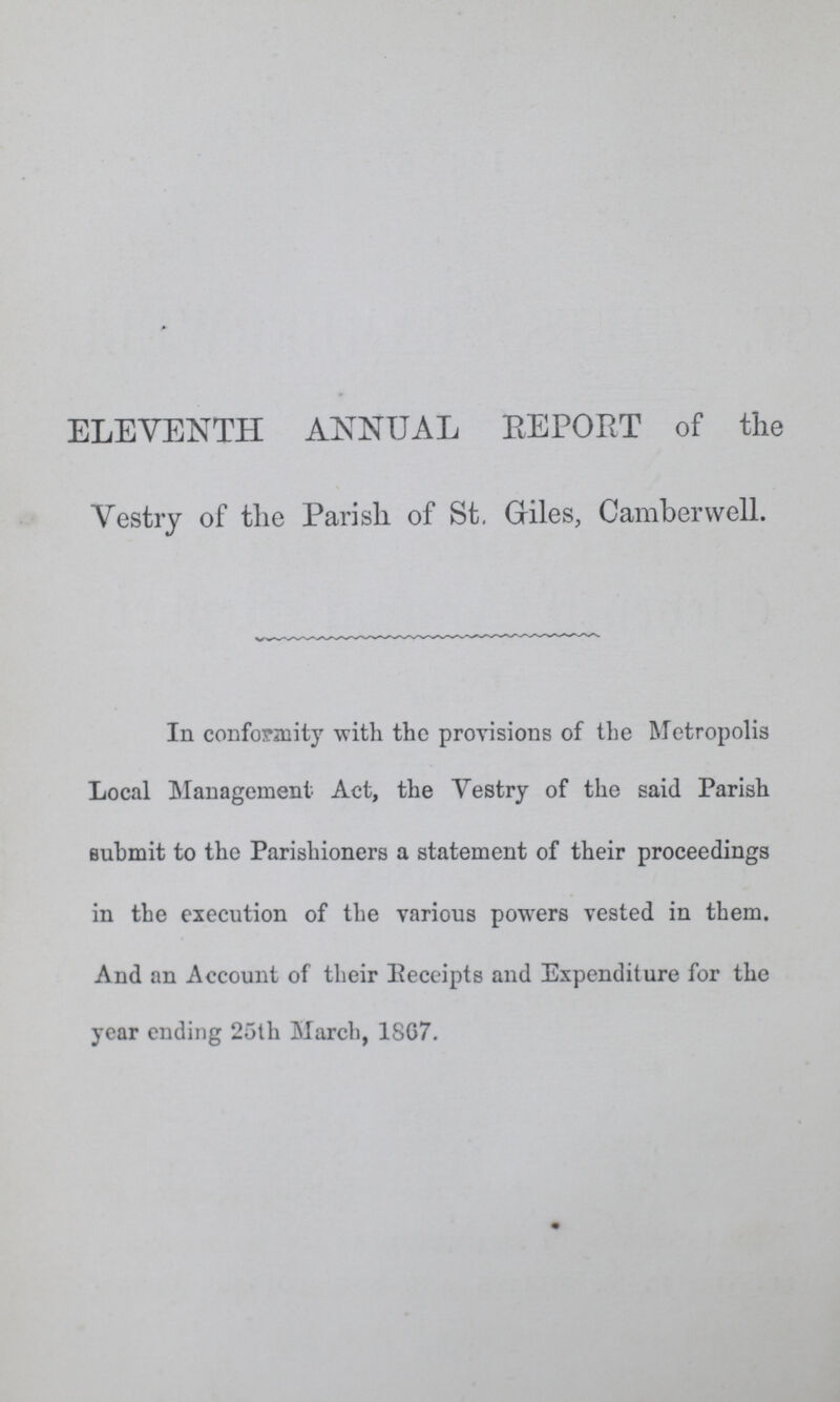 ELEVENTH ANNUAL REPORT of the Vestry of the Parish of St. Giles, Camberwell. In conformity with the provisions of the Metropolis Local Management Act, the Vestry of the said Parish submit to the Parishioners a statement of their proceedings in the execution of the various powers vested in them. And an Account of their Eeceipts and Expenditure for the year ending 25th March, 18G7.