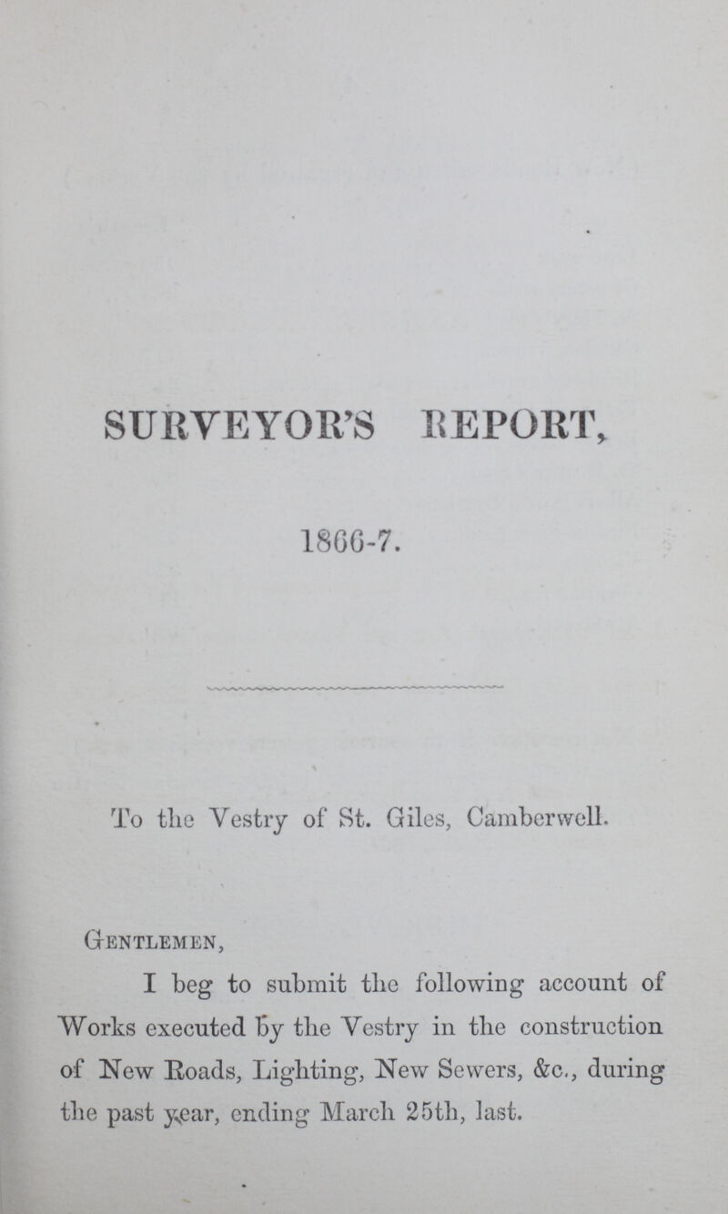 SURVEYOR'S REPORT, 1866-7. To the Vestry of St. Giles, Camberwell. Gentlemen, I beg to submit the following account of Works executed by the Vestry in the construction of New Roads, Lighting, New Sewers, &c., during the past year, ending March 25th, last.