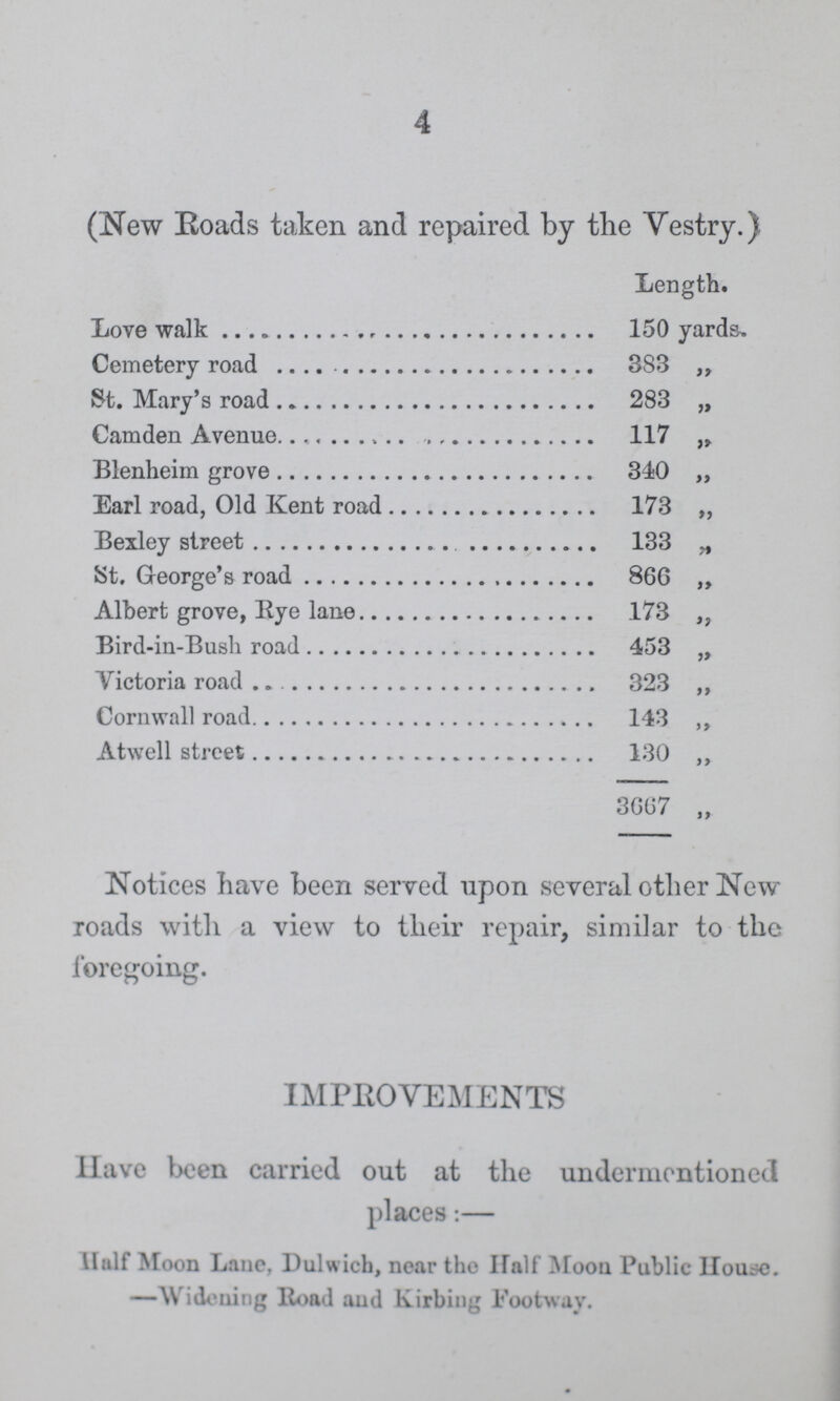 4 (New Roads taken and repaired by the Vestry.) Length. Love walk 150 yards. Cemetery road 383 „ St. Mary's road 283 „ Camden Avenue 117 Blenheim grove 340 „ Earl road, Old Kent road 173 ,, Bexley street 133 „ St. George's road 866 ,, Albert grove, Eye lane 173 ,, Bird-in-Bush road 453 „ Victoria road 323 „ Cornwall road 143 ,, Atwell street 130 ,, 3667 ,, Notices have been served upon several other New roads with a view to their repair, similar to the foregoing. IMPROVEMENTS Have been carried out at the undermentioned places:— Half Moon Lane, Dulwich, near the Half Moon Public House. —Widening Road and Kirbing Footway.