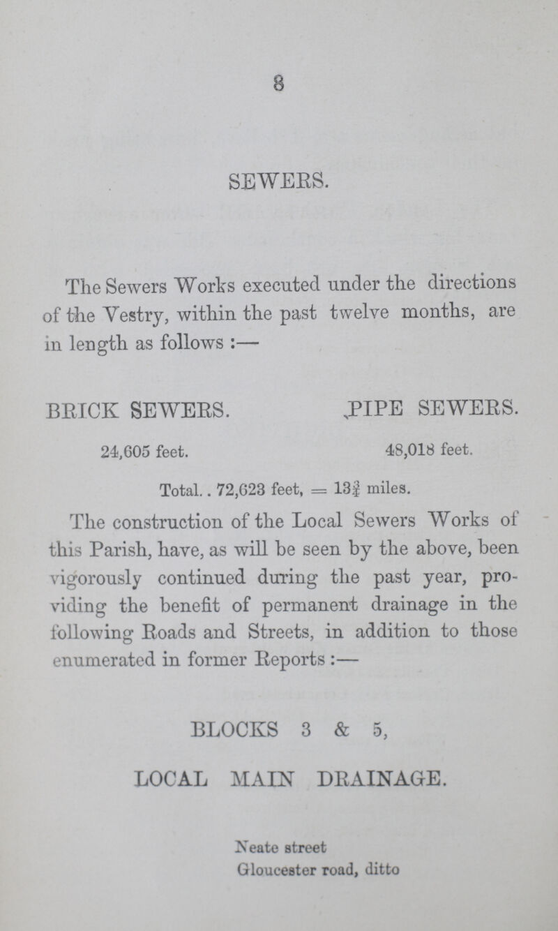 8 SEWERS. The Sewers Works executed under the directions of the Vestry, within the past twelve months, are in length as follows:— BRICK SEWERS. .PIPE SEWERS. 24,605 feet. 48,018 feet. Total. 72,623 feet, = 13¾ miles. The construction of the Local Sewers Works of this Parish, have, as will be seen by the above, been vigorously continued during the past year, pro viding the benefit of permanent drainage in the following Roads and Streets, in addition to those enumerated in former Reports:— BLOCKS 3 & 5, LOCAL MAIN DRAINAGE. Neate street Gloucester road, ditto