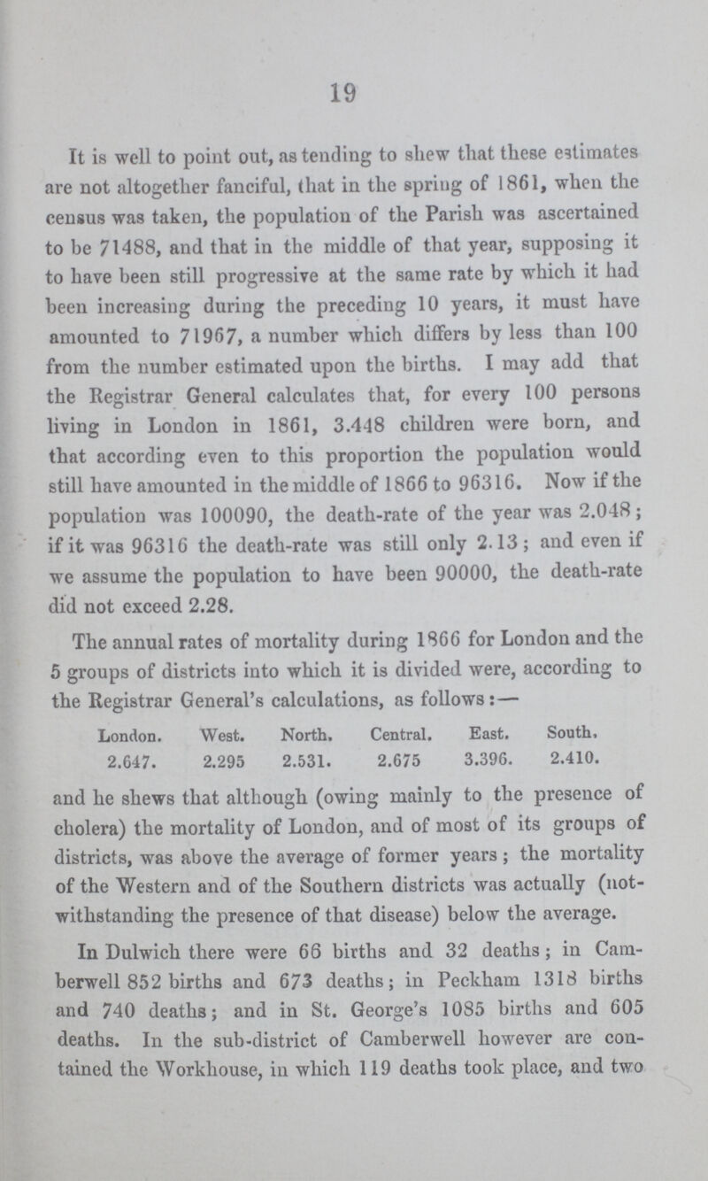 19 It is well to point out, as tending to shew that these estimates are not altogether fanciful, that in the spring of 1861, when the census was taken, the population of the Parish was ascertained to be 71488, and that in the middle of that year, supposing it to have been still progressive at the same rate by which it had been increasing during the preceding 10 years, it must have amounted to 71967, a number which differs by less than 100 from the number estimated upon the births. I may add that the Registrar General calculates that, for every 100 persons living in London in 1861, 3.448 children were born, and that according even to this proportion the population would still have amounted in the middle of 1866 to 96316. Now if the population was 100090, the death-rate of the year was 2.048; if it was 96316 the death-rate was still only 2.13; and even if we assume the population to have been 90000, the death-rate did not exceed 2.28. The annual rates of mortality during 1866 for London and the 5 groups of districts into which it is divided were, according to the Registrar General's calculations, as follows:— London. West. North. Central. East. South, 2.647. 2.295 2.531. 2.675 3.396. 2.410. and he shews that although (owing mainly to the presence of cholera) the mortality of London, and of most of its groups of districts, was above the average of former years ; the mortality of the Western and of the Southern districts was actually (not withstanding the presence of that disease) below the average. In Dulwich there were 66 births and 32 deaths; in Cam berwell 852 births and 673 deaths; in Peckham 1318 births and 740 deaths; and in St. George's 1085 births and 605 deaths. In the sub-district of Camberwell however are con tained the Workhouse, in which 119 deaths took place, and two