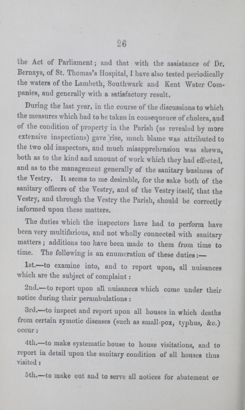 26 the Act of Parliament; and that with the assistance of Dr. Bernays, of St. Thomas's Hospital, I have also tested periodically the waters of the Lambeth, Southwark and Kent Water Com panies, and generally with a satisfactory result. During the last year, in the course of the discussions to which the measures which had to be taken in consequence of cholera, and of the condition of property in the Parish (as revealed by more extensive inspections) gave rise, much blame was attributed to the two old inspectors, and much misapprehension was shewn, both as to the kind and amount of work which they had effected, and as to the management generally of the sanitary business of the Vestry. It seems to me desirable, for the sake both of the sanitary officers of the Vestry, and of the Vestry itself, that the Vestry, and through the Vestry the Parish, should be correctly informed upon these matters. The duties which the inspectors have had to perform have been very multifarious, and not wholly connected with sanitary matters; additions too have been made to them from time to time. The following is an enumeration of these duties:— 1st.—to examine into, and to report upon, all nuisances which are the subject of complaint: 2nd.—to report upon all nuisances which come under their notice during their perambulations: 3rd.—to inspect and report upon all houses in which deaths from certain zymotic diseases (such as small-pox, typhus, &c.) occur: 4th.—to make systematic house to house visitations, and to report in detail upon the sanitary condition of all houses thus visited: 5th.—to make out and to serve all notices for abatement or