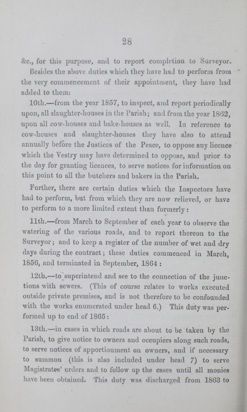 28 &c., for this purpose, and to report completion to Surveyor. Besides the above duties which they have had to perforin from the very commencement of their appointment, they have had added to them: 10th.—from the year 1857, to inspect, and report periodically upon, all slaughter-houses in the Parish; and from the year 1862, upon all cow-houses and bake-houses as well. In reference to cow-houses and slaughter-houses they have also to attend annually before the Justices of the Peace, to oppose any licence which the Vestry may have determined to oppose, and prior to the day for granting licences, to serve notices for information on this point to all the butchers and bakers in the Parish. Further, there are certain duties which the Inspectors have had to perform, but from which they are now relieved, or have to perform to a more limited extent than formerly: 11th.—from March to September of each year to observe the watering of the various roads, and to report thereon to the Surveyor; and to keep a register of the number of wet and dry days during the contract; these duties commenced in March, 1856, and terminated in September, 1864 : 12th,—to superintend and see to the connection of the junc tions with sewers. (This of course relates to works executed outside private premises, and is not therefore to be confounded with the works enumerated under head 6.) This duty was per formed up to end of 1865: 13th.—in cases in which roads are about to be taken by the Parish, to give notice to owners and occupiers along such roads, to serve notices of apportionment on owners, and if necessary to summon (this is also included under head 7) to serve Magistrates' orders and to follow up the cases until all monies have been obtained. This duty was discharged from 1863 to