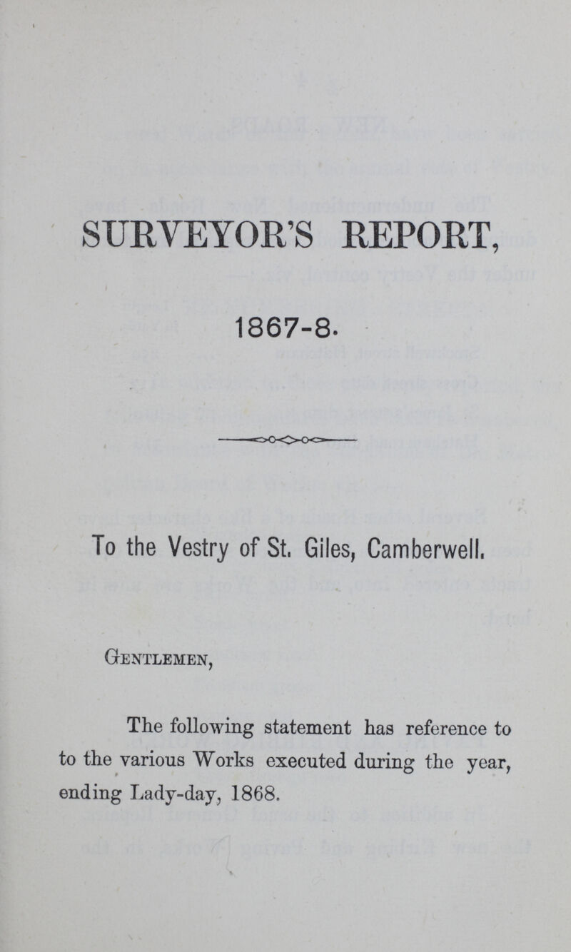 SURVEYOR'S REPORT, 1867-8. To the Vestry of St, Giles, Camberwell, Gentlemen, The following statement has reference to to the various Works executed during the year, ending Lady-day, 1868.