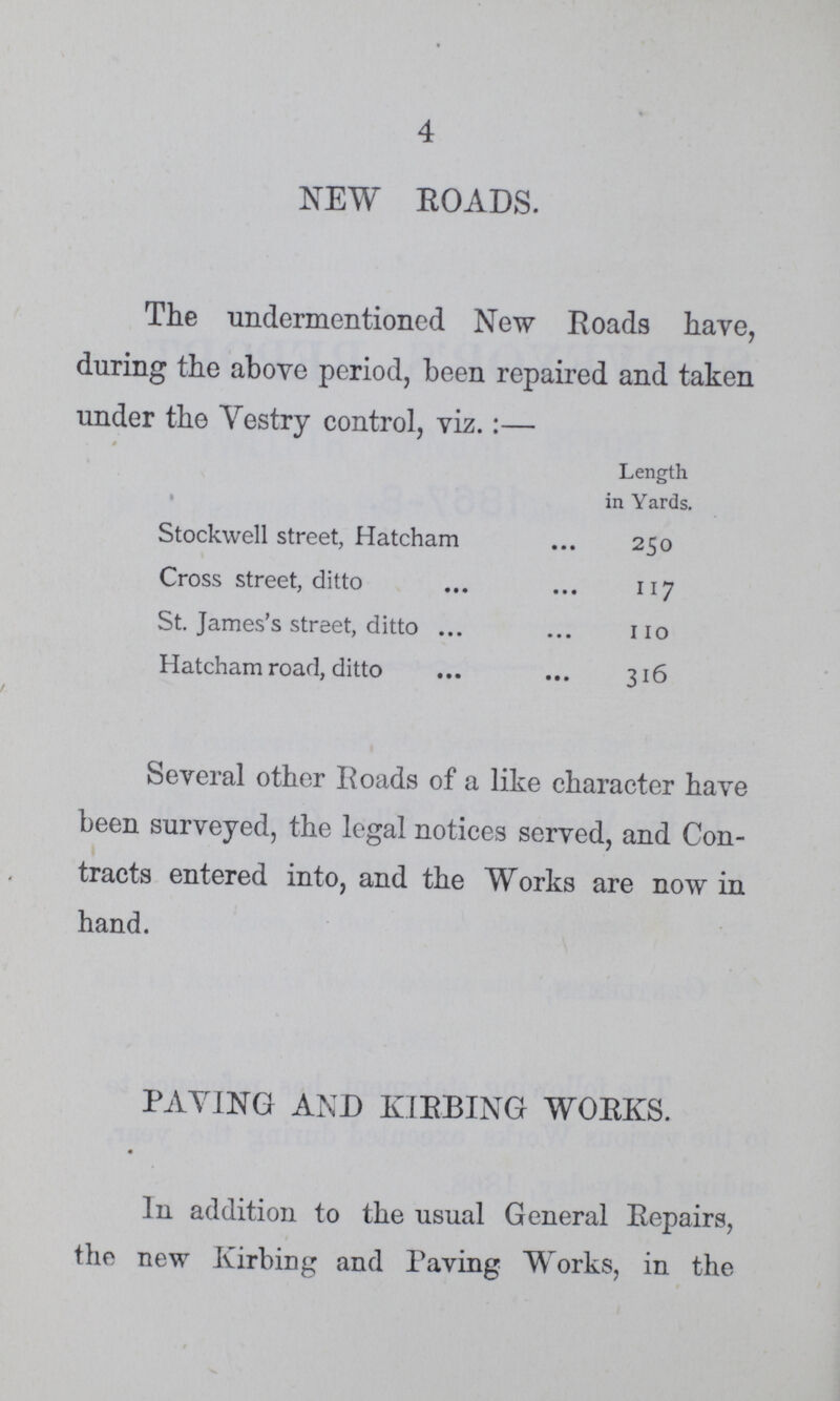 4 NEW ROADS. The undermentioned New Roads have, during the above period, been repaired and taken under the Vestry control, viz.:— 4 Length in Yards. Stockwell street, Hatcham 250 Cross street, ditto 117 St. James's street, ditto 110 Hatcham road, ditto 316 Several other Roads of a like character have been surveyed, the legal notices served, and Con tracts entered into, and the Works are now in hand. PAYING AND KIRBING WORKS. In addition to the usual General Repairs, the new Kirbing and Paving Works, in the