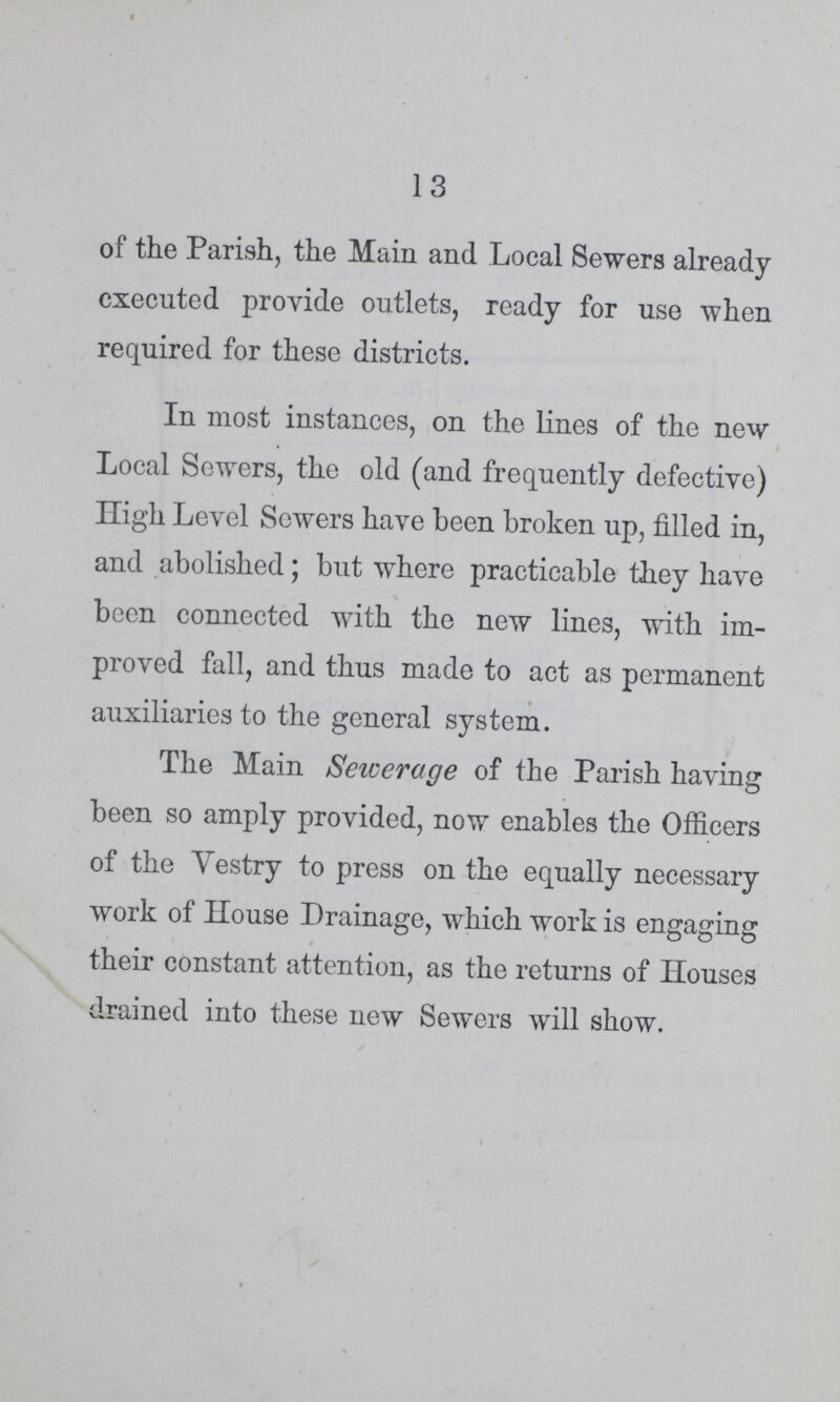 13 of the Parish, the Main and Local Sewers already executed provide outlets, ready for use when required for these districts. In most instances, on the lines of the new Local Sewers, the old (and frequently defective) High Level Sewers have been broken up, filled in, and abolished; but where practicable they have been connected with the new lines, with im proved fall, and thus made to act as permanent auxiliaries to the general system. The Main Sewerage of the Parish having been so amply provided, now enables the Officers of the Vestry to press on the equally necessary work of House Drainage, which work is engaging their constant attention, as the returns of Houses drained into these new Sewers will show.