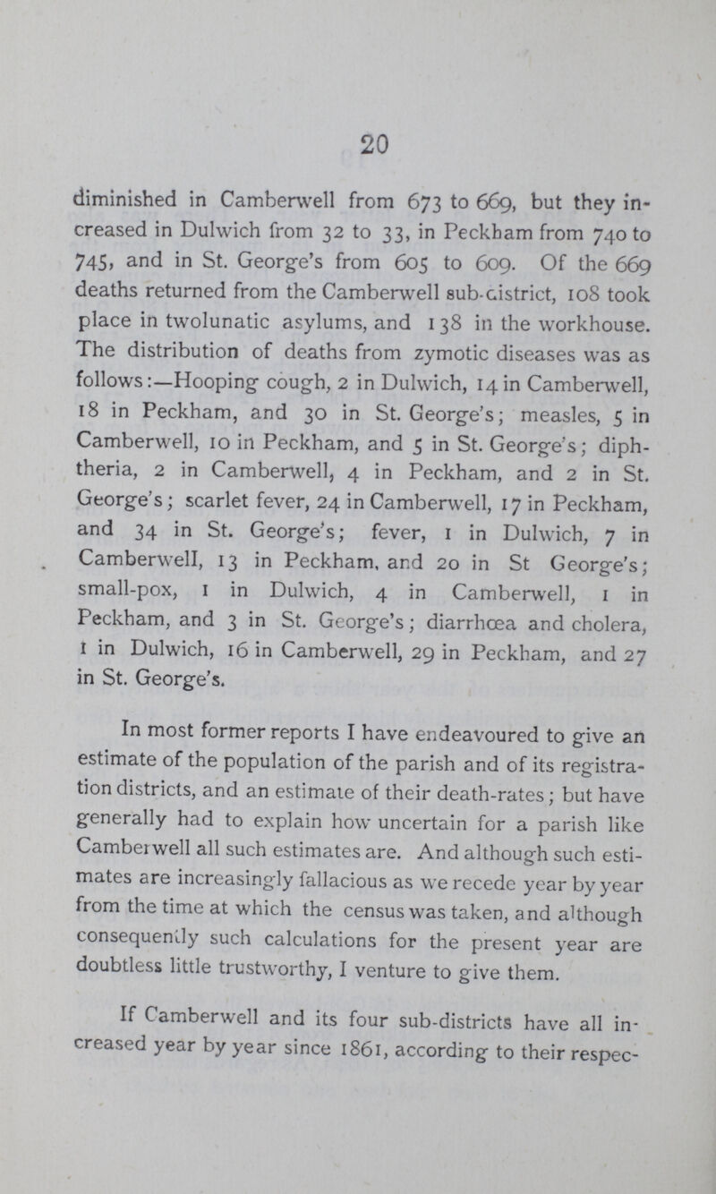 20 diminished in Camberwell from 673 to 669, but they in creased in Dulwich from 32 to 33, in Peckham from 740 to 745, and in St. George's from 605 to 609. Of the 669 deaths returned from the Camberwell sub-district, 108 took place in twolunatic asylums, and 1 38 in the workhouse. The distribution of deaths from zymotic diseases was as follows:—Hooping cough, 2 in Dulwich, 14 in Camberwell, 18 in Peckham, and 30 in St. George's; measles, 5 in Camberwell, 10 in Peckham, and 5 in St. George's; diph theria, 2 in Camberwell, 4 in Peckham, and 2 in St. George's; scarlet fever, 24 in Camberwell, 17 in Peckham, and 34 in St. George's; fever, 1 in Dulwich, 7 in Camberwell, 13 in Peckham, and 20 in St George's; small-pox, 1 in Dulwich, 4 in Camberwell, 1 in Peckham, and 3 in St. George's; diarrhoea and cholera, 1 in Dulwich, 16 in Camberwell, 29 in Peckham, and 27 in St. George's. In most former reports I have endeavoured to give an estimate of the population of the parish and of its registra tion districts, and an estimate of their death-rates; but have generally had to explain how uncertain for a parish like Camberwell all such estimates are. And although such esti mates are increasingly fallacious as we recede year by year from the time at which the census was taken, and although consequently such calculations for the present year are doubtless little trustworthy, I venture to give them. If Camberwell and its four sub-districts have all in creased year by year since 1861, according to their respec¬
