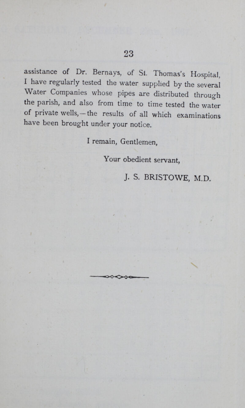 23 assistance of Dr. Bernays, of Si. Thomas's Hospital, I have regularly tested the water supplied by the several Water Companies whose pipes are distributed through the parish, and also from time to time tested the water of private wells, —the results of all which examinations have been brought under your notice. I remain, Gentlemen, Your obedient servant, J. S. BRISTOWE, M.D.