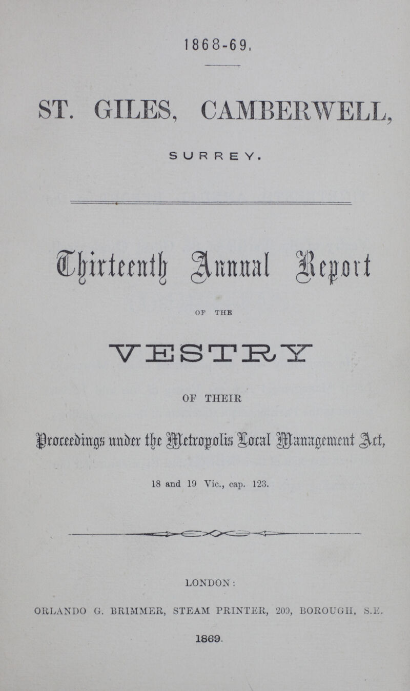 1868-69 ST. GILES, CAMBERWELL, SURREY. Thirteen Annual Report of the VESTRY OF THEIR Proceedings Under the metropolis Local Management Act, 18 and 19 Vic., cap. 123. LONDON: ORLANDO G. BRIMMER, STEAM PRINTER, 209, BOROUGH, S.E. 1869