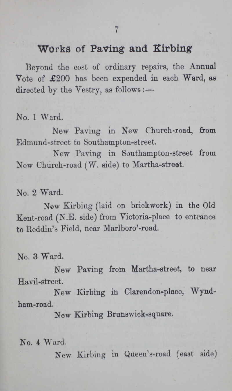 7 Works of Paving and Kirbing Beyond the cost of ordinary repairs, the Annual Vote of £200 has been expended in each Ward, as directed by the Vestry, as follows:– No. 1 Ward. New Paving in New Church-road, from Edmund-street to Southampton-street. New Paving in Southampton-street from New Church-road (W. side) to Martha-street. No. 2 Ward. New Kirbing (laid on brickwork) in the Old Kent-road (N.E. side) from Victoria-place to entrance to Reddin's Fields near Marlboro'-road. No. 3 Ward. New Paving from Martha-street, to near Havil-street. New Kirbing in Clarendon-place, Wynd¬ ham-road. New Kirbing Brunswick-square. No. 4 Ward. New Kirbing in Queen's-road (east side)