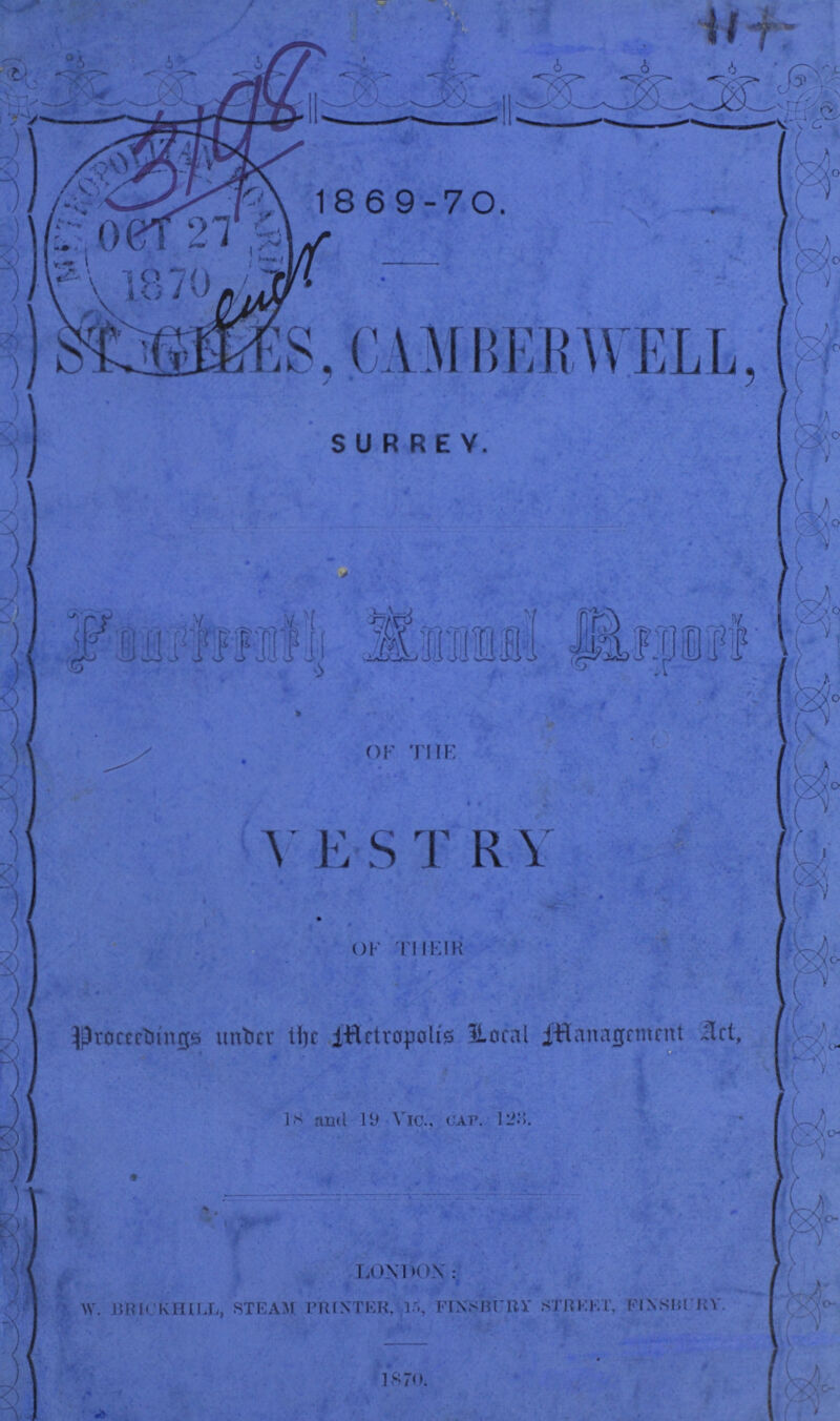 1869-70. ST. GILES, CAMBERWELL. SURREY. Fourteenth Annual Report of the VESTRY OF THEIR Proceedings under the Metropolis Local Managment Act, 18 and 19 Vic., cap. 125 LONDON: W. BRICKHILL, STEAM PRINTER, 15, FINSBURY STREET, FINSBURY