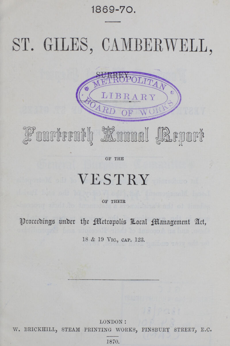 1869-70 ST. GILES, CAMBERWELL, SURREY Fourteenth Annual Report of the VESTRY of their Proceedings under the Metropolis Local Management Act, 18 & 19 Vic., cap. 123. LONDON : W. BRICKHILL, STEAM PRINTING WORKS, FINSBURY STREET, E.C. 1870.