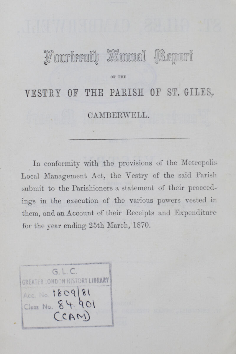 Fourteenth Annual Report of the VESTRY OF THE PARISH OF ST. GILES, CAMBERWELL. In conformity with the provisions of the Metropolis Local Management Act, the Vestry of the said Parish submit to the Parishioners a statement of their proceed ings in the execution of the various powers vested in them, and an Account of their Receipts and Expenditure for the year ending 25th March, 1870. 1809/81 84.901 (CAM)