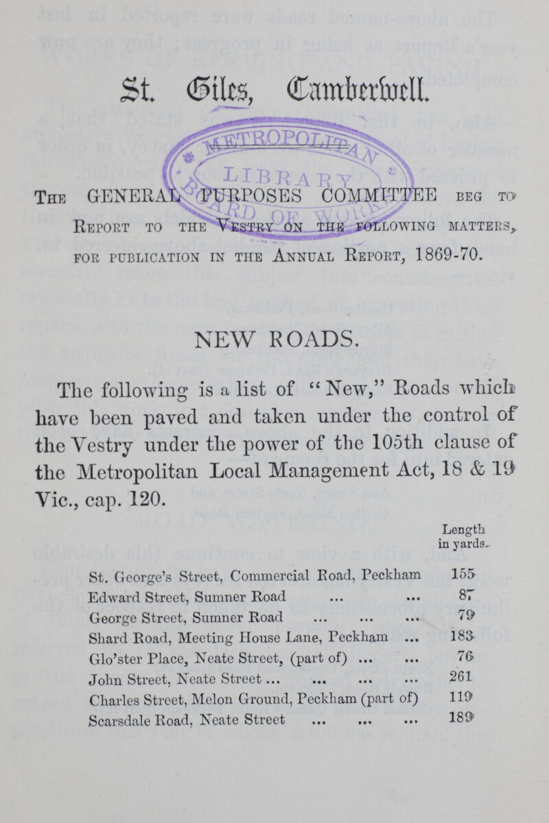 St. Sites, Camberwell. The GENERAL PURPOSES COMMITTEE beg to Report to the Vestry on the following matters, FOR PUBLICATION IN THE ANNUAL REPORT, 1869-70. NEW ROADS. The following is a list of New, Roacls which have been payed and taken under the control of the Vestry under the power of the 105th clause of the Metropolitan Local Management Act, 18 & 19 Vic., cap. 120. Length in yards.- St. George's Street, Commercial Road, Peckham 155 Edward Street, Sumner Road 87 George Street, Sumner Road 79 Shard Road, Meeting House Lane, Peckham 183 Glo'ster Place, Neate Street, (part of) 76 John Street, Neate Street 261 Charles Street, Melon Ground, Peckham (part of) 119 Scarsdale Road, Neate Street 189*