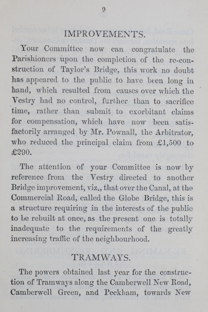 9 IMPROVEMENTS. Your Committee now can congratulate the Parishioners upon the completion of the re-con struction of Taylor's Bridge, this work no doubt has appeared to the public to have been long in hand, which resulted from causes over which the Vestry had no control, further than to sacrifice time, rather than submit to exorbitant claims for compensation, which have now been satis factorily arranged by Mr. Pownall, the Arbitrator, who reduced the principal claim from £1,500 to £290. The attention of your Committee is now by reference from the Vestry directed to another Bridge improvement, viz., that over the Canal, at the Commercial Road, called the Globe Bridge, this is a structure requiring in the interests of the public to be rebuilt at once, as the present one is totally inadequate to the requirements of the greatly increasing traffic of the neighbourhood. TRAMWAYS. The powers obtained last year for the construc tion of Tramways along the Camberwell New Road, Camberwell Green, and Peckham, towards New