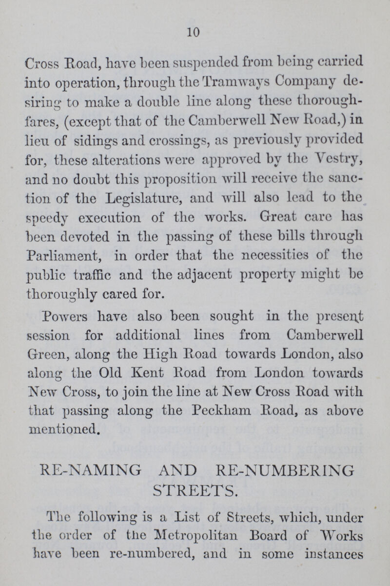10 Cross Road, have been suspended from being carried into operation, through the Tramways Company de siring to make a double line along these thorough fares, (except that of the Camberwell New Road,) in lieu of sidings and crossings, as previously provided for, these alterations were approved by the Vestry, and no doubt this proposition will receive the sanc tion of the Legislature, and will also lead to the speedy execution of the works. Great care has been devoted in the passing of these bills through Parliament, in order that the necessities of the public traffic and the adjacent property might be thoroughly cared for. Powers have also been sought in the present session for additional lines from Camberwell Green, along the High Road towards London, also along the Old Kent Road from London towards New Cross, to join the line at New Cross Road with that passing along the Peckham Road, as above mentioned. RE-NAMING AND RE-NUMBERING STREETS. 9 The following is a List of Streets, which, under the order of the Metropolitan Board of Works have been re-numbered, and in some instances