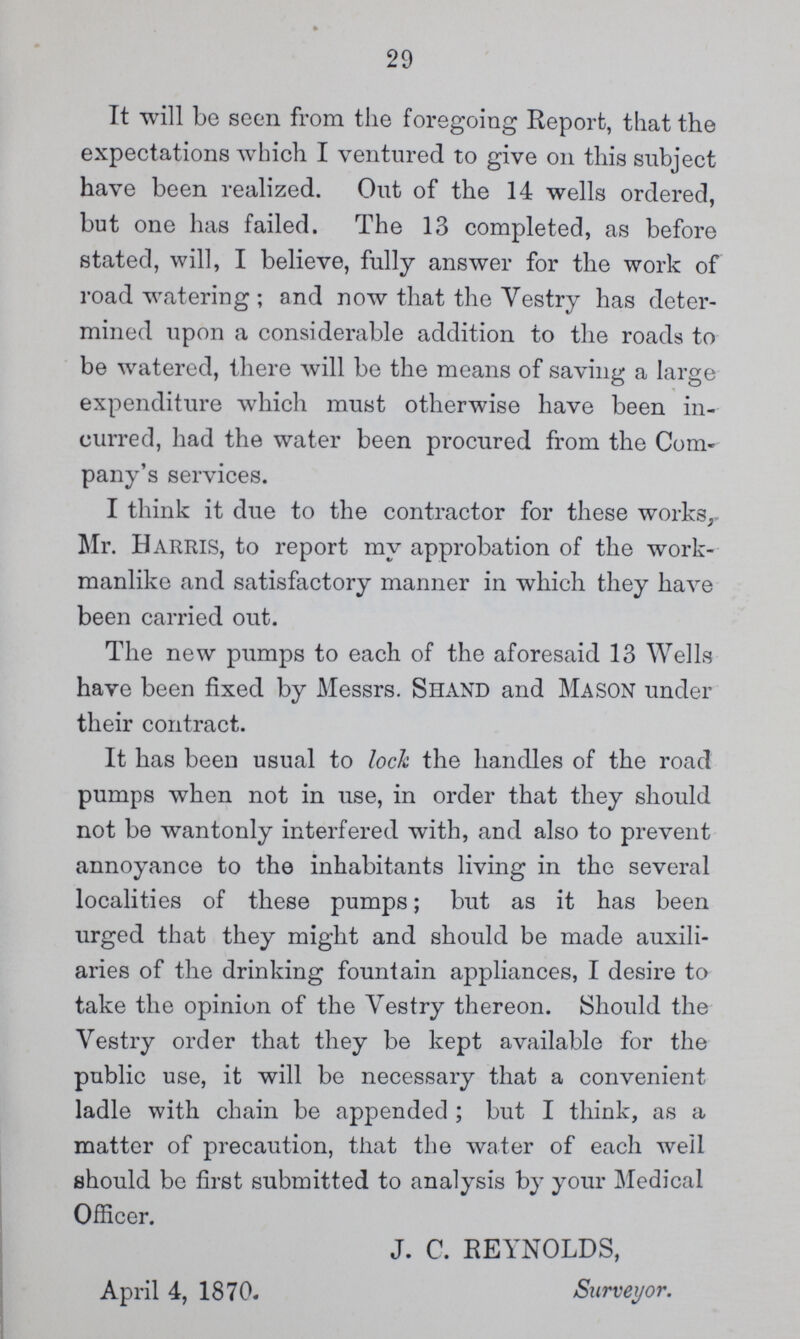 29 It will be seen from the foregoing Report, that the expectations which I ventured to give on this subject have been realized. Out of the 14 wells ordered, but one has failed. The 13 completed, as before stated, will, I believe, fully answer for the work of road watering ; and now that the Vestry has deter mined upon a considerable addition to the roads to be watered, there will be the means of saving a large expenditure which must otherwise have been in curred, had the water been procured from the Com pany's services. I think it due to the contractor for these works, Mr. Harris, to report my approbation of the work manlike and satisfactory manner in which they have been carried out. The new pumps to each of the aforesaid 13 Wells have been fixed by Messrs. Shand and MASON under their contract. It has been usual to loch the handles of the road pumps when not in use, in order that they should not be wantonly interfered with, and also to prevent annoyance to the inhabitants living in the several localities of these pumps; but as it has been urged that they might and should be made auxili aries of the drinking fountain appliances, I desire to take the opinion of the Vestry thereon. Should the Vestry order that they be kept available for the public use, it will be necessary that a convenient ladle with chain be appended ; but I think, as a matter of precaution, that the water of each well should be first submitted to analysis by your Medical Officer. J. C. REYNOLDS, April 4, 1870. Surveyor.