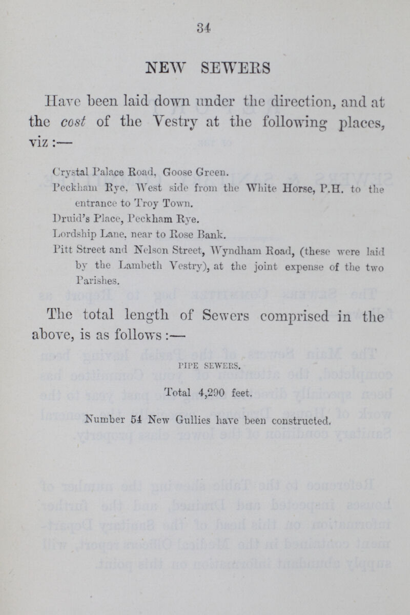 34 NEW SEWERS Have been laid down under the direction, and at the cost of the Vestry at the following places, viz:— Crystal Palace Road, Goose Green. Peckham Rye, West side from the White Horse, P.H. to the entrance to Troy Town. Druid's Place, Peckham Rye. Lordship Lane, near to Rose Bank. Pitt Street and Nelson Street, Wyndham Road, (these were laid by the Lambeth Vestry), at the joint expense of the two Parishes. The total length of Sewers comprised in the above, is as follows:— PIPE SEWERS. Total 4,290 feet. Number 54 New Gullies have been constructed.