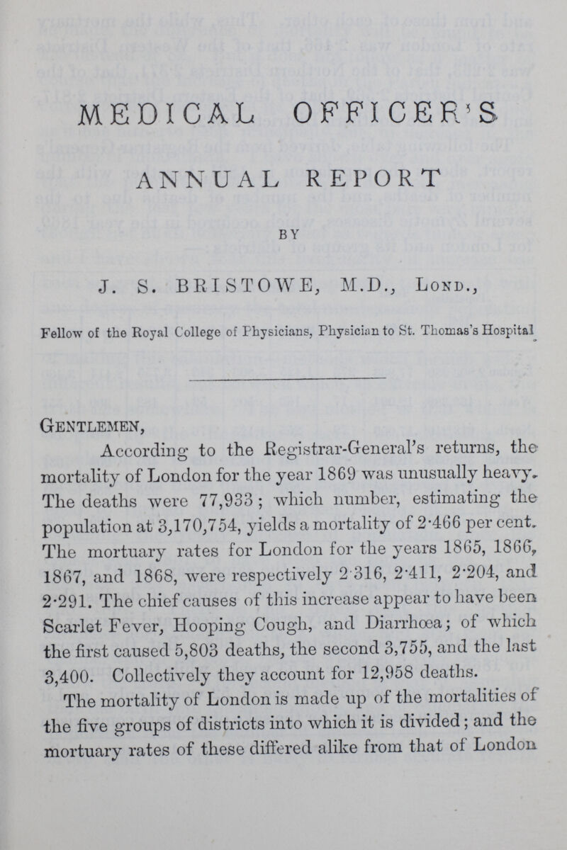 MEDICAL OFFICER'S ANNUAL REPORT BY J. S. BRISTOWE, M.D., LOND., Fellow of the Royal College of Physicians, Physician to St. Thomas's Hospital Gentlemen, According to the Registrar-General's returns, the mortality of London for the year 1869 was unusually heavy. The deaths were 77,933 ; which number, estimating the population at 3,170,754, yields a mortality of 2.466 per cent. The mortuary rates for London for the years 1865, 1866, 1867, and 1868, were respectively 2 316, 2.411, 2.204, and 2.291. The chief causes of this increase appear to have been Scarlet Fever, Hooping Cough, and Diarrhoea; of which the first caused 5,803 deaths, the second 3,755, and the last 3,400. Collectively they account for 12,958 deaths. The mortality of London is made up of the mortalities of the five groups of districts into which it is divided; and the mortuary rates of these differed alike from that of London