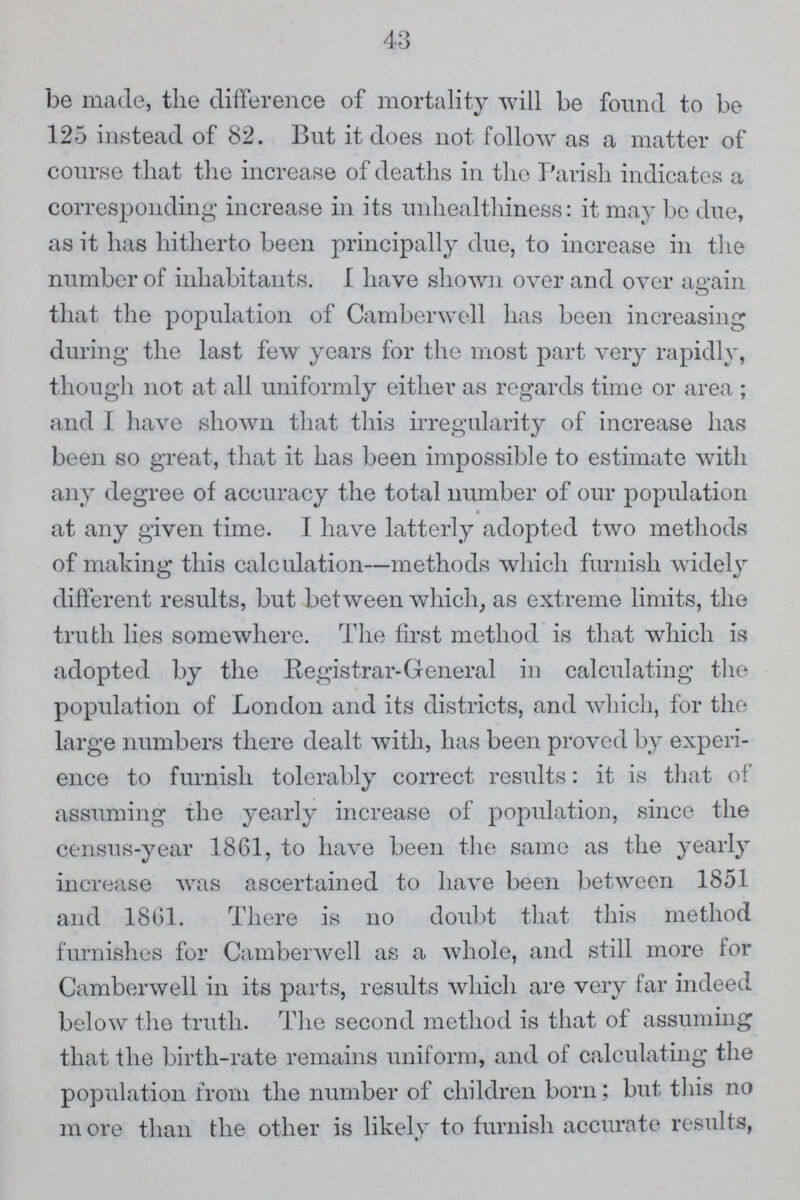 be made, the difference of mortality will be found to be 125 instead of 82. But it does not follow as a matter of course that the increase of deaths in the Parish indicates a corresponding increase in its unhealthiness: it may be due, as it has hitherto been principally due, to increase in the number of inhabitants. 1 have shown over and over again that the population of Camberwell has been increasing during the last few years for the most part very rapidly, though not at all uniformly either as regards time or area ; and I have shown that this irregularity of increase has been so great, that it has been impossible to estimate with any degree of accuracy the total number of our population at any given time. I have latterly adopted two methods of making this calculation—methods which furnish widely different results, but between which, as extreme limits, the truth lies somewhere. The first method is that which is adopted by the Registrar-General in calculating the population of London and its districts, and which, for the large numbers there dealt with, has been proved by experi ence to furnish tolerably correct results: it is that of assuming the yearly increase of population, since the census-year 1861, to have been the same as the yearly increase was ascertained to have been between 1851 and 1861. There is no doubt that this method furnishes for Camberwell as a whole, and still more for Camberwell in its parts, results which are very far indeed below the truth. The second method is that of assuming that the birth-rate remains uniform, and of calculating the population from the number of children born; but this no more than the other is likely to furnish accurate results, 43