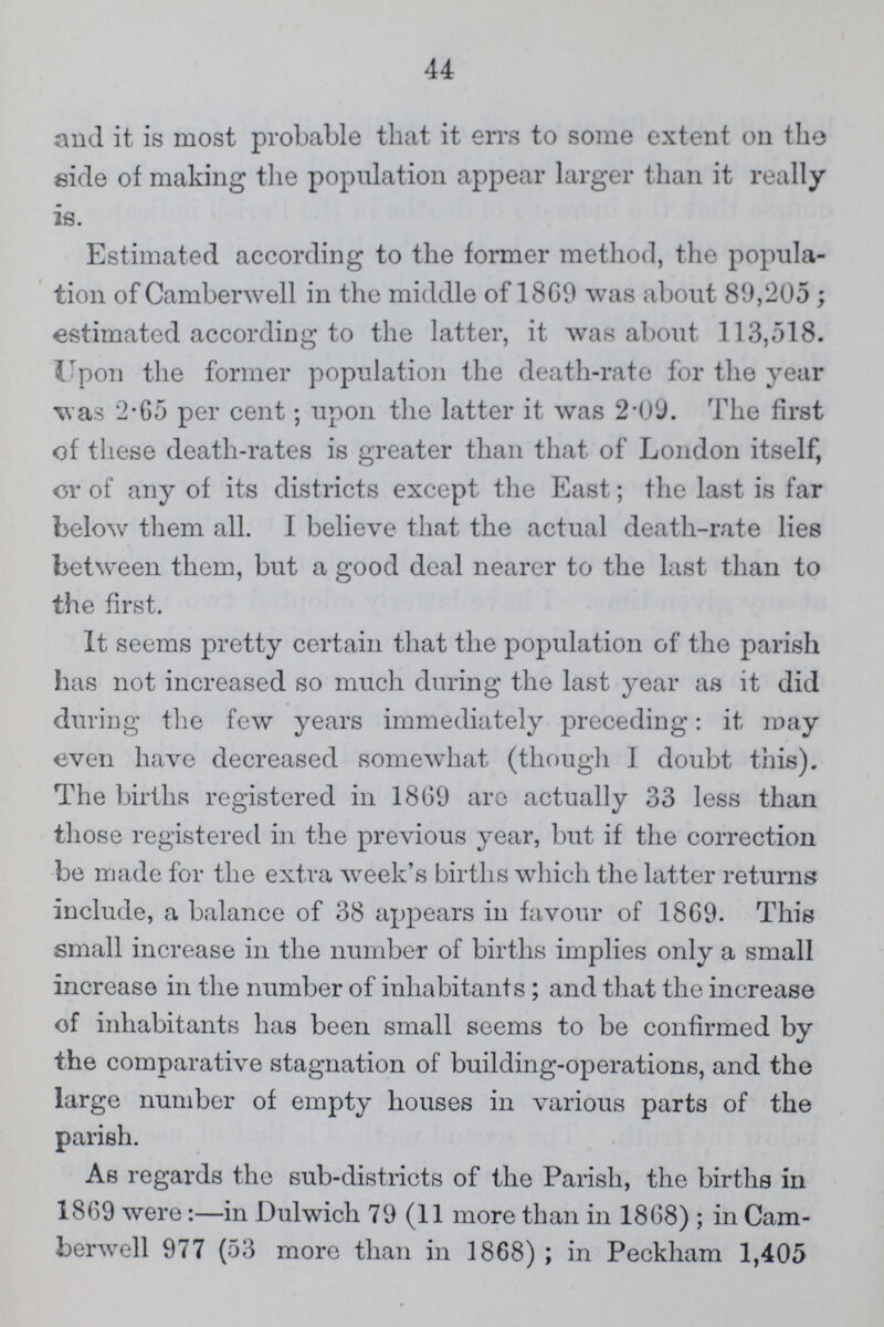 44 and it is most probable that it errs to some extent on the side of making the population appear larger than it really is. Estimated according to the former method, the popula tion of Camberwell in the middle of 1869 was about 89,205; estimated according to the latter, it was about 113,518. Upon the former population the death-rate for the year was 2.65 per cent; upon the latter it was 2.09. The first of these death-rates is greater than that of London itself, or of any of its districts except the East; the last is far below them all. I believe that the actual death-rate lies between them, but a good deal nearer to the last than to the first. It seems pretty certain that the population of the parish has not increased so much during the last year as it did during the few years immediately preceding: it may even have decreased somewhat (though I doubt this). The births registered in 1869 are actually 33 less than those registered in the previous year, but if the correction be made for the extra week's births which the latter returns include, a balance of 38 appears in favour of 1869. This small increase in the number of births implies only a small increase in the number of inhabitants ; and that the increase of inhabitants has been small seems to be confirmed by the comparative stagnation of building-operations, and the large number of empty houses in various parts of the parish. As regards the sub-districts of the Parish, the births in 1869 were:—in Dulwich 79 (11 more than in 1868) ; in Cam berwell 977 (53 more than in 1868) ; in Peckham 1,405
