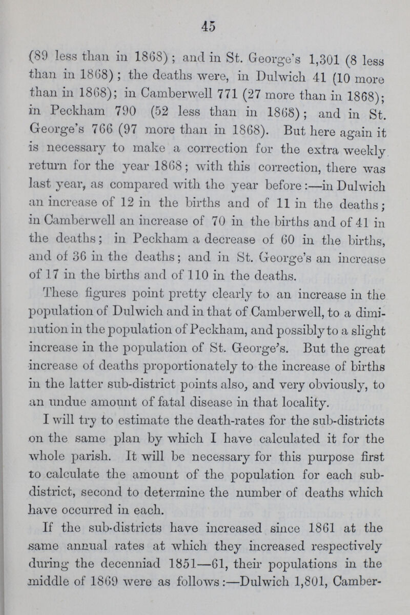 45 (89 less than in 1868); and in St. George's 1,301 (8 less than in 1868); the deaths were, in Dulwich 41 (10 more than in 1868); in Camberwell 771 (27 more than in 1868); in Peckham 790 (52 less than in 1868); and in St. George's 766 (97 more than in 1868). But here again it is necessary to make a correction for the extra weekly return for the year 1868; with this correction, there was last year, as compared with the year before:—in Dulwich an increase of 12 in the births and of 11 in the deaths; in Camberwell an increase of 70 in the births and of 41 in the deaths; in Peckham a decrease of 60 in the births, and of 36 in the deaths; and in St. George's an increase of 17 in the births and of 110 in the deaths. These figures point pretty clearly to an increase in the population of Dulwich and in that of Camberwell, to a dimi nution in the population of Peckham, and possibly to a slight increase in the population of St. George's. But the great increase of deaths proportionately to the increase of births in the latter sub-district points also, and very obviously, to an undue amount of fatal disease in that locality. I will try to estimate the death-rates for the sub-districts on the same plan by which I have calculated it for the whole parish. It will be necessary for this purpose first to calculate the amount of the population for each sub district, second to determine the number of deaths which have occurred in each. If the sub-districts have increased since 1861 at the same annual rates at which they increased respectively during the decenniad 1851—61, their populations in the middle of 1869 were as follows:—Dulwich 1,801, Camber-
