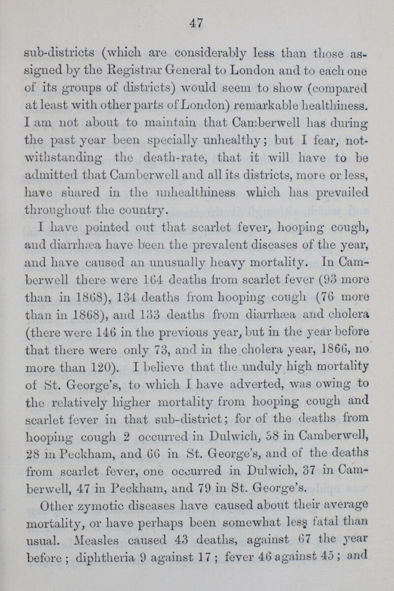 47 sub-districts (which are considerably less than those as signed by the Registrar General to London and to each one of its groups of districts) would seem to show (compared at least with other parts of London) remarkable healthiness. I am not about to maintain that Camberwell has during; the past year been specially unhealthy; but I fear, not withstanding the death-rate, that it will have to be admitted that Camberwell and all its districts, more or less, have shared in the unhealthiness which has prevailed throughout the country. I have pointed out that scarlet fever, hooping cough, and diarrhæa have been the prevalent diseases of the year, and have caused an unusually heavy mortality. In Cam berwell there were 1G4 deaths from scarlet fever (93 more than in 18G8), 134 deaths from hooping cough (76 more than in 1868), and 133 deaths from diarrhæa and cholera (there were 146 in the previous year, but in the year before that there were only 73, and in the cholera year, 186G, no more than 120). I believe that the unduly high mortality of St. George's, to which I have adverted, was owing to the relatively higher mortality from hooping cough and scarlet fever in that sub-district; for of the deaths from hooping cough 2 occurred in Dulwich, 38 in Camberwell, 28 in Peckham, and GG in St. George's, and of the deaths from scarlet fever, one occurred in Dulwich, 37 in Cam berwell, 47 in Peckham, and 79 in St. George's. Other zymotic diseases have caused about their average mortality, or have perhaps been somewhat less fatal than usual. Measles caused 43 deaths, against 67 the year before ; diphtheria 9 against 17 ; fever 46 against 45 ; and
