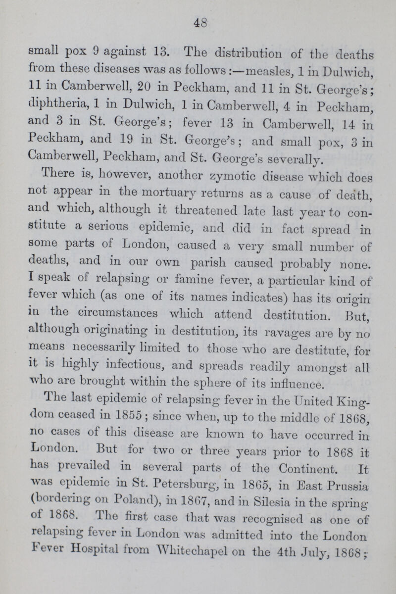 48 small pox 9 against 13. The distribution of the deaths from these diseases was as follows :—measles, 1 in Dulwich, 11 in Camberwell, 20 in Peckham, and 11 in St. George's; diphtheria, 1 in Dulwich, 1 in Camberwell, 4 in Peckham, and 3 in St. George's; fever 13 in Camberwell, 14 in Peckham, and 19 in St. George's; and small pox, 3 in Camberwell, Peckham, and St. George's severally. There is, however, another zymotic disease which does not appear in the mortuary returns as a cause of death, and which, although it threatened late last year to con stitute a serious epidemic, and did in fact spread in some parts of London, caused a very small number of deaths, and in our own parish caused probably none. I speak of relapsing or famine fever, a particular kind of fever which (as one of its names indicates) has its origin in the circumstances which attend destitution. But, although originating in destitution, its ravages are by no means necessarily limited to those who are destitute, for it is highly infectious, and spreads readily amongst all who are brought within the sphere of its influence. The last epidemic of relapsing fever in the United King dom ceased in 1855; since when, up to the middle of 1868, no cases of this disease are known to have occurred in London. But for two or three years prior to 1868 it has prevailed in several parts of the Continent. It was epidemic in St. Petersburg, in 1865, in East Prussia (bordering on Poland), in 1867, and in Silesia in the spring of 1868. The first case that was recognised as one of relapsing fever in London was admitted into the London Fever Hospital from Whitecliapel on the 4th July, 1868;