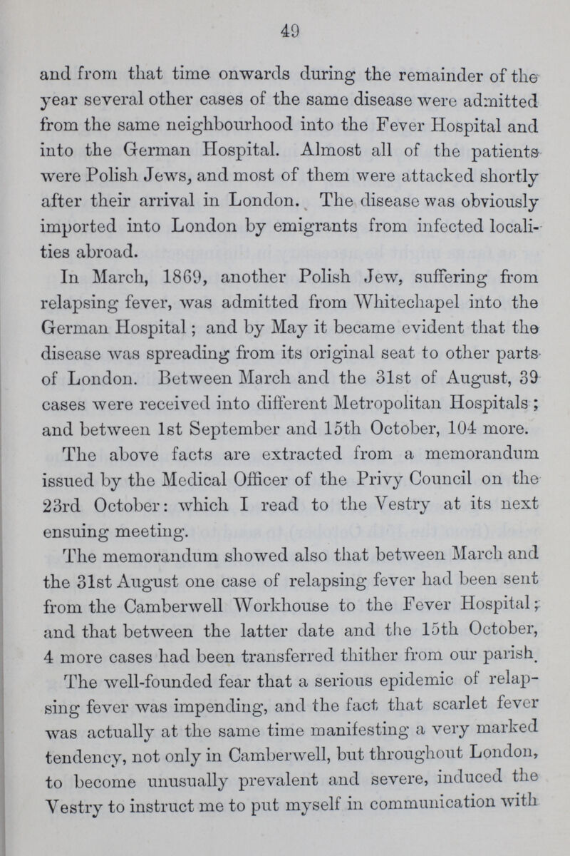 49 and from that time onwards during the remainder of the year several other cases of the same disease were admitted from the same neighbourhood into the Fever Hospital and into the German Hospital. Almost all of the patients were Polish Jews, and most of them were attacked shortly after their arrival in London. The disease was obviously imported into London by emigrants from infected locali ties abroad. In March, 1869, another Polish Jew, suffering from relapsing fever, was admitted from Whitechapel into the German Hospital; and by May it became evident that the disease was spreading from its original seat to other parts of London. Between March and the 31st of August, 39 cases were received into different Metropolitan Hospitals; and between 1st September and 15th October, 104 more. The above facts are extracted from a memorandum issued by the Medical Officer of the Privy Council on the 23rd October: which I read to the Vestry at its next ensuing meeting. The memorandum showed also that between March and the 31st August one case of relapsing fever had been sent from the Camberwell Workhouse to the Fever Hospital; and that between the latter date and the 15th October, 4 more cases had been transferred thither from our parish The well-founded fear that a serious epidemic of relap sing fever was impending, and the fact that scarlet fever was actually at the same time manifesting a very marked tendency, not only in Camberwell, but throughout London, to become unusually prevalent and severe, induced the Vestry to instruct me to put myself in communication with
