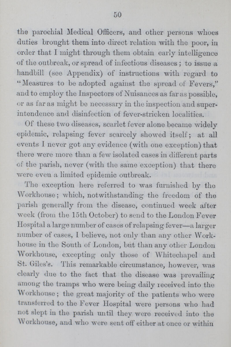 50 the parochial Medical Officers, and other persons whoes duties brought them into direct relation with the poor, in order that I might through them obtain early intelligence of the outbreak, or spread of infectious diseases; to issue a handbill (see Appendix) of instructions with regard to “Measures to be adopted against the spread of Fevers, and to employ the Inspectors of Nuisances as far as possible, or as far as might be necessary in the inspection and super intendence and disinfection of fever-stricken localities. Of these two diseases, scarlet fever alone became widely epidemic, relapsing fever scarcely showed itself; at all events I never got any evidence (with one exception) that there were more than a few isolated cases in different parts of the parish, never (with the same exception) that there were even a limited epidemic outbreak. The exception here referred to was furnished by the Workhouse; which, notwithstanding the freedom of the parish generally from the disease, continued week after week (from the 15th October) to send to the London Fever Hospital a large number of cases of relapsing fever—a larger number of cases, I believe, not only than any other Work house in the South of London, but than any other London Workhouse, excepting only those of Whitechapel and St. Giles's. This remarkable circumstance, however, was clearly due to the fact that the disease was prevailing among the tramps who were being daily received into the Workhouse; the great majority of the patients who were transferred to the Fever Hospital were persons who had not slept in the parish until they were received into the Workhouse, and who were sent off either at once or within