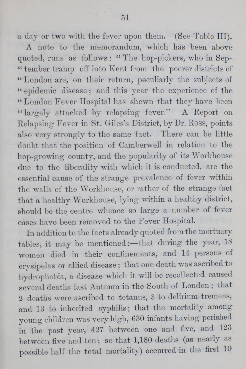 51 a day or two with the fever upon them. (See Table III). A note to the memorandum, which has been above quoted, runs as follows: The hop-pickers, who in Sep tember tramp off into Kent from the poorer districts of London are, on their return, peculiarly the subjects of epidemic disease; and this year the experience of the London Fever Hospital has shewn that they have been largely attacked by relapsing fever. A Report on Relapsing Fever in St. Giles's District, by Dr. Ross, points also very strongly to the same fact. There can be little doubt that the position of Camberwell in relation to the hop-growing county, and the popularity of its Workhouse due to the liberality with which it is conducted, are the essential cause of the strange prevalence of fever within the walls of the Workhouse, or rather of the strange fact that a healthy Workhouse, lying within a healthy district, should be the centre whence so large a number of fever cases have been removed to the Fever Hospital. In addition to the facts already quoted from the mortuary tables, it may be mentioned:—that during the year, 18 women died in their confinements, and 14 persons of erysipelas or allied disease; that one death was ascribed to hydrophobia, a disease which it will be recollected caused several deaths last Autumn in the South of London; that 2 deaths were ascribed to tetanus, 3 to delirium-tremens, and 13 to inherited syphilis; that the mortality among young children was very high, 630 infants having perished in the past year, 427 between one and five, and 123 between five and ten; so that 1,180 deaths (as nearly as possible half the total mortality) occurred in the first 10
