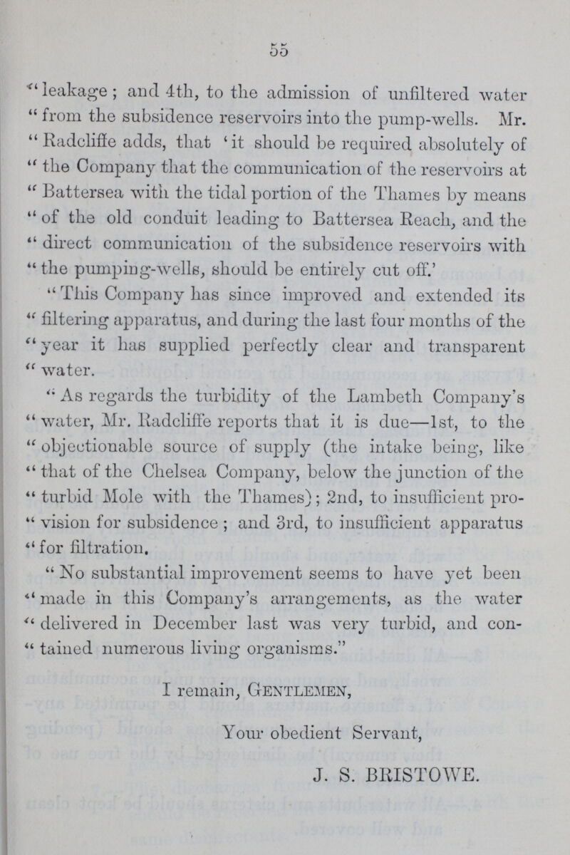 55 “leakage; and 4th, to the admission of unfiltered water from the subsidence reservoirs into the pump-wells. Mr. “Radcliffe adds, that 'it should be required absolutely of “the Company that the communication of the reservoirs at “Battersea with the tidal portion of the Thames by means “of the old conduit leading to Battersea Reach, and the direct communication of the subsidence reservoirs with “the pumping-wells, should be entirely cut off.' “This Company has since improved and extended its “filtering apparatus, and during the last four months of the “year it has supplied perfectly clear and transparent “water. As regards the turbidity of the Lambeth Company's “water, Mr. Radcliffe reports that it is due—1st, to the “objectionable source of supply (the intake being, like “that of the Chelsea Company, below the junction of the “turbid Mole with the Thames); 2nd, to insufficient pro “vision for subsidence; and 3rd, to insufficient apparatus for filtration. No substantial improvement seems to have yet been “made in this Company's arrangements, as the water “delivered in December last was very turbid, and con “tained numerous living organisms. I remain, Gentlemen, Your obedient Servant, J. S. BBISTOWE.