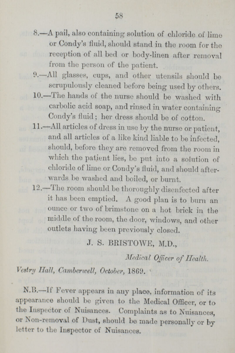 58 8.—A pail, also containing solution of chloride of lime or Condy's fluid, should stand in the room for the reception of all bed or body-linen after removal from the person of the patient. 9.—All glasses, cups, and other utensils should be scrupulously cleaned before being used by others. 10.—The hands of the nurse should be washed with carbolic acid soap, and rinsed in water containing Condy's fluid; her dress should be of cotton. 11.—All articles of dress in use by the nurse or patient, and all articles of a like kind liable to be infected, should, before they are removed from the room in which the patient lies, be put into a solution of chloride of lime or Condy's fluid, and should after wards bo washed and boiled, or burnt. 12.—The room should be thoroughly disenfectcd after it has been emptied. A good plan is to burn an ounce or two of brimstone on a hot brick in the middle of the room, the door, windows, and other outlets having been previously closed. J. S. BRISTOWE, M.D., Medical 0[)icer of Health. Vestry Hall, Camberwell, October, 1869.* N.B.—If Fever appears in any place, information of its appearance should be given to the Medical Officer, or to the Inspector of Nuisances. Complaints as to Nuisances, or Non-removal of Dust, should be made personally or by letter to the Inspector of Nuisances.