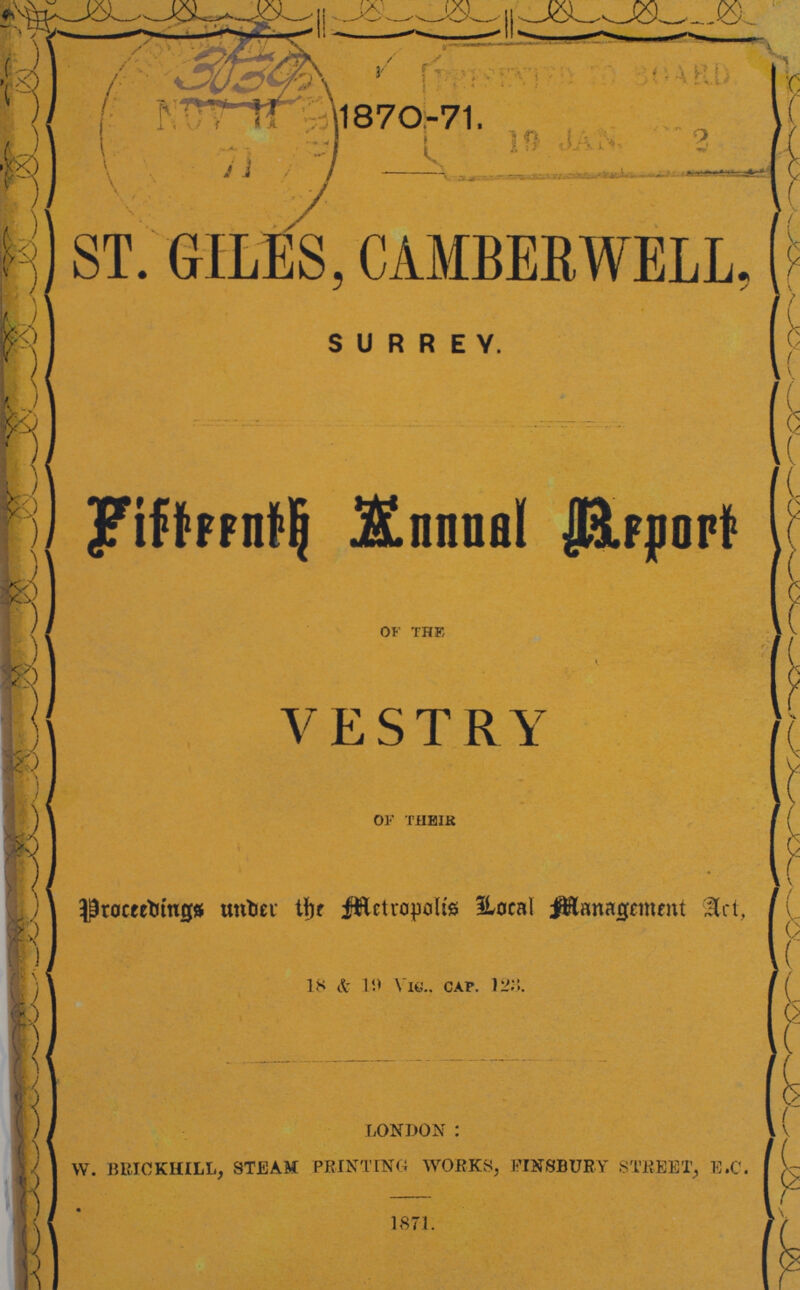 1870-71. ST. GILES, CAMBERWELL, SURREY. Fifteenth Annual Report of the I VESTRY of their Proceedings Under the Metropolis Local Management Act 18&19 Vic., cap. 123 london : w. brickhill, steam printing works, Finsbury street, E.c. 1871.