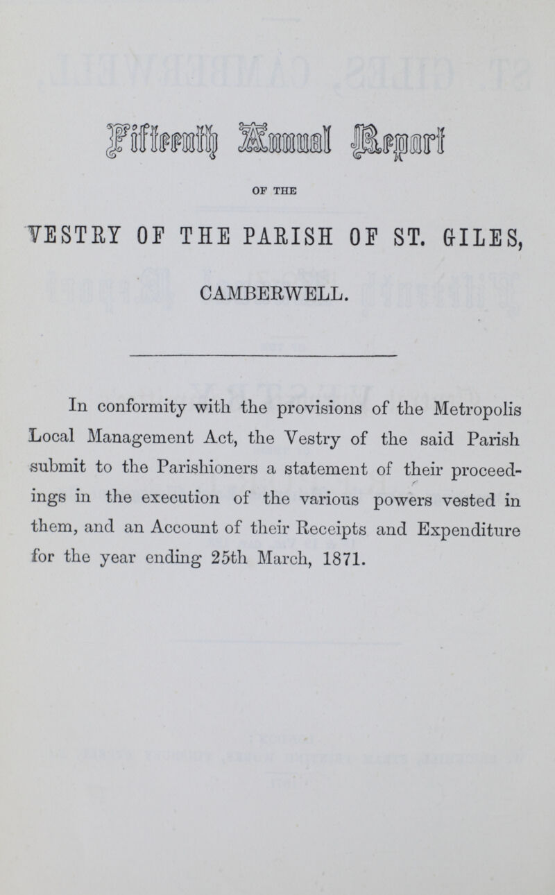 Fifteenth Annual Report of the VESTRY OF THE PARISH OF ST. GILES, CAMBERWELL. In conformity with the provisions of the Metropolis Local Management Act, the Vestry of the said Parish submit to the Parishioners a statement of their proceed ings in the execution of the various powers vested in them, and an Account of their Receipts and Expenditure for the year endhig 25th March, 1871.
