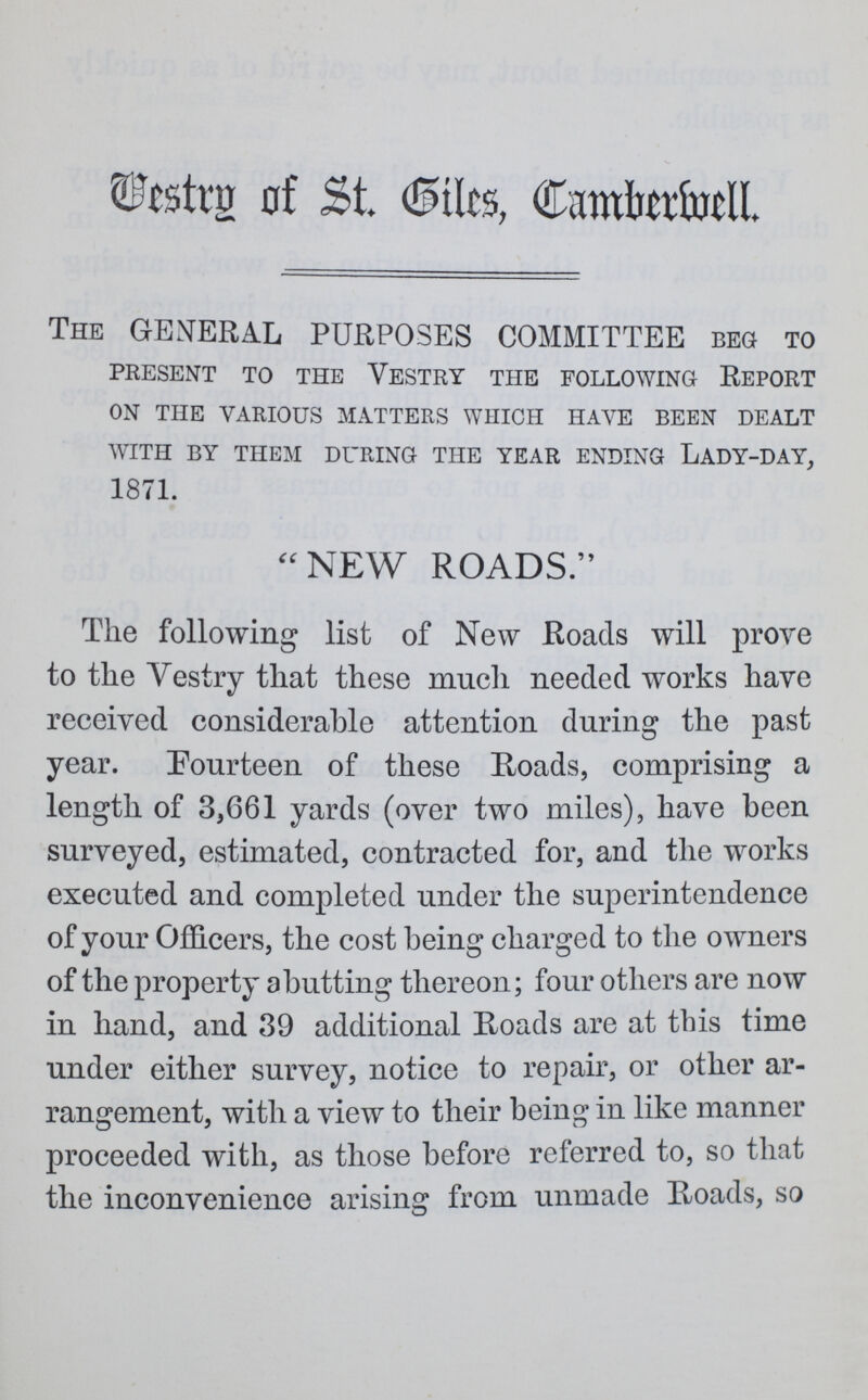 Vestry of St. Giles Camberwell. The GENERAL PURPOSES COMMITTEE beg to present to the vestry the following report on the various matters which have been dealt with by them during the year ending lady-day, 1871.  NEW ROADS. The following list of New Roads will prove to the Vestry that these much needed works have received considerable attention during the past year. Fourteen of these Roads, comprising a length of 3,661 yards (over two miles), have been surveyed, estimated, contracted for, and the works executed and completed under the superintendence of your Officers, the cost being charged to the owners of the property abutting thereon; four others are now in hand, and 39 additional Roads are at this time under either survey, notice to repair, or other ar rangement, with a view to their being in like manner proceeded with, as those before referred to, so that the inconvenience arising from unmade Roads, so
