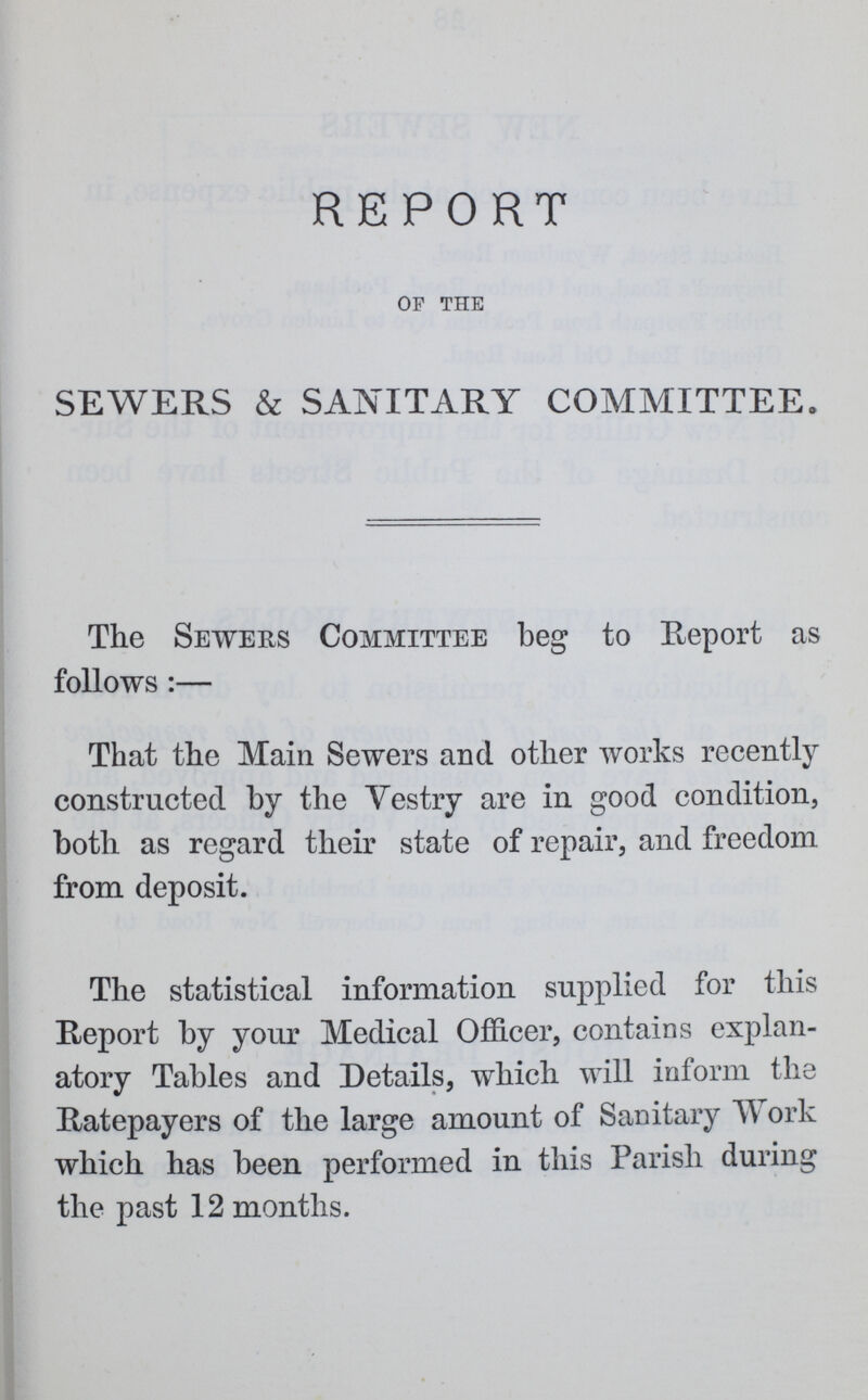 REPORT of the SEWERS & SANITARY COMMITTEE,, The Sewers Committee beg to Report as follows:— That the Main Sewers and other works recently constructed by the Vestry are in good condition, both as regard their state of repair, and freedom from deposit. The statistical information supplied for this Report by your Medical Officer, contains explan atory Tables and Details, which will inform the Ratepayers of the large amount of Sanitary Work which has been performed in this Parish during the past 12 months.