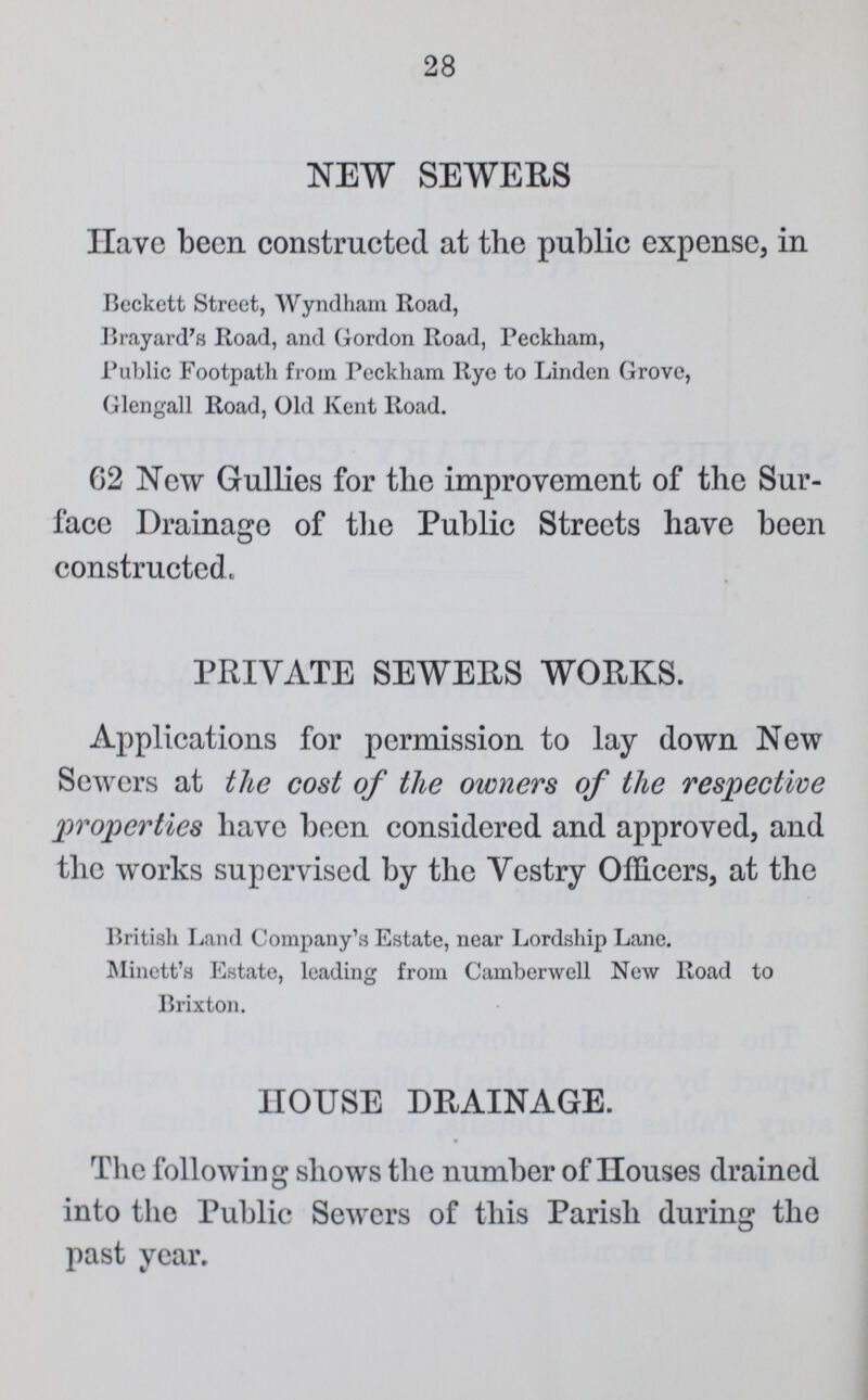 28 NEW SEWERS Have been constructed at the public expense, in Beckett Street, Wyndham Road, Brayard's Road, and Gordon Road, Peckham, Public Footpath from Peckham Rye to Linden Grove, Glengall Road, Old Kent Road. 62 New Gullies for the improvement of the Sur face Drainage of the Public Streets have been constructed. PRIVATE SEWERS WORKS. Applications for permission to lay down New Sewers at the cost of the owners of the respective properties have been considered and approved, and the works supervised by the Vestry Officers, at the British Land Company's Estate, near Lordship Lane. Minett's Estate, leading from Camberwell New Road to Brixton. HOUSE DRAINAGE. The following shows the number of Houses drained into the Public Sewers of this Parish during the past year.