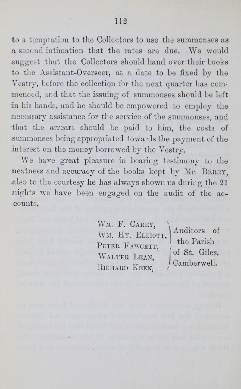 112 to a temptation to the Collectors to use the summonses as a second intimation that the rates are due. We would suggest that the Collectors should hand over their books to the Assistant-Overseer, at a date to be fixed by the Vestry, before the collection for the next quarter has com menced, and that the issuing of summonses should be left in his hands, and he should be empowered to employ- the necessary assistance for the service of the summonses, and that the arrears should be paid to him, the costs of summonses being appropriated towards the payment of the interest on the money borrowed by the Vestry. We have great pleasure in bearing testimony to the neatness and accuracy of the books kept by Mr. Berry, also to the courtesy he has always shown us during the 21 nights we have been engaged on the audit of the ac counts. Wm. F. Carey, } Wm. Hy. Elliott,} a,ldltors of the Parish Peter f awcett, } of St. Giles, Walter Lean,} Camberwell. Richard Keen,}