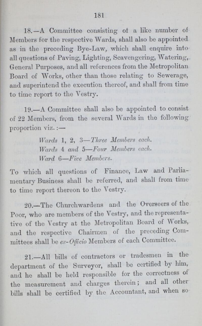 181 18.—A Committee consisting of a like number of Members for the respective Wards, shall also be appointed as in the preceding Bye-Law, which shall enquire into all questions of Paving, Lighting, Scavengering, Watering, General Purposes, and all references from the Metropolitan Board of Works, other than those relating to Sewerage, and superintend the execution thereof, and shall from time to time report to the Vestry. 19.—A Committee shall also be appointed to consist of 22 Members, from the several Wards in the following proportion viz.:— Wards 1, 2, 3—Three Members each. Wards 4 and 5—Four Members each. Ward 6—Five Members. To which all questions of Finance, Law and Parlia mentary Business shall be referred, and shall from time to time report thereon to the Vestry. 20.—The Churchwardens and the Overseers of the Poor, who are members of the Vestry, and the representa tive of the Vestry at the Metropolitan Board of Works, and the respective Chairmen of the preceding Com mittees shall be ex- Officio Members of each Committee. 21.—All bills of contractors or tradesmen in the department of the Surveyor, shall be certified by him, and he shall be held responsible for the correctness ot the measurement and charges therein; and all other bills shall be certified by the Accountant, and when so