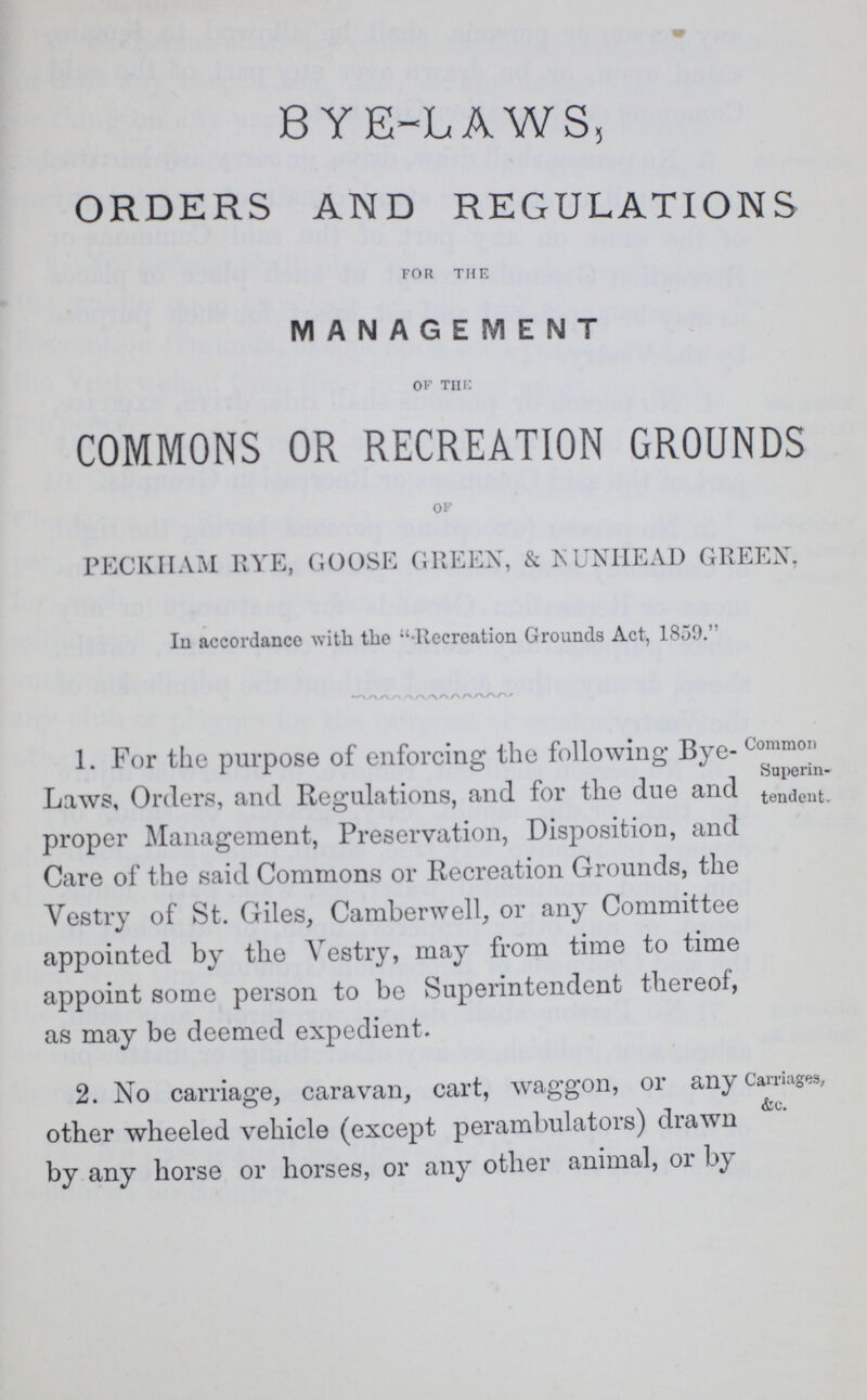 BYE-LAWS, ORDERS AND REGULATIONS for the MANAGEMENT OF THE COMMONS OR RECREATION GROUNDS OF PECKHAM RYE, GOOSE GREEN, & NUNHEAD GREEN, In accordance with the Recreation Grounds Act, 1859. 1. For the purpose of enforcing the following Bye Laws, Orders, and Regulations, and for the due and proper Management, Preservation, Disposition, and Care of the said Commons or Recreation Grounds, the Vestry of St. Giles, Camberwell, or any Committee appointed by the Vestry, may from time to time appoint some person to be Superintendent thereof, as may be deemed expedient. Common Superin tendent. 2. No carriage, caravan, cart, waggon, or any other wheeled vehicle (except perambulators) drawn by any horse or horses, or any other animal, or by Carriages, &c.