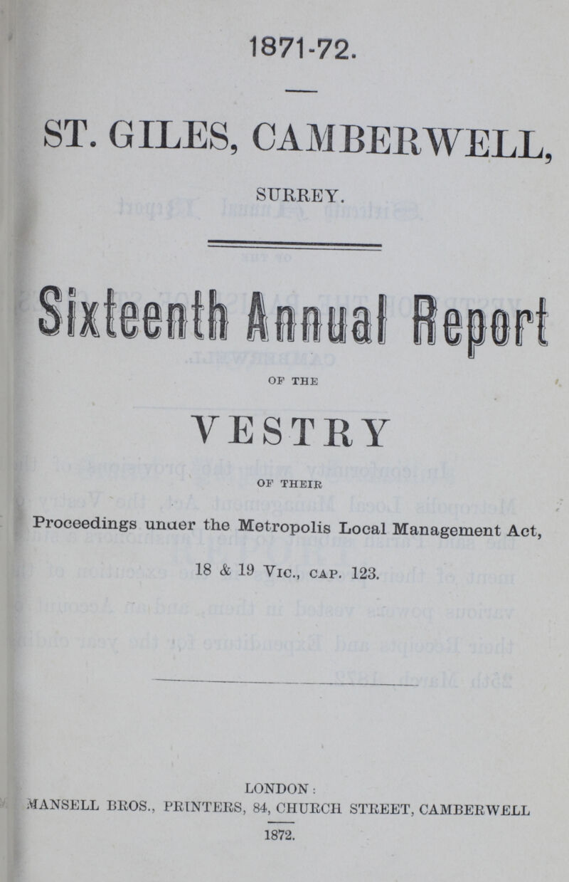 1871-72. ST. GILES, CAMBERWELL, SURREY. Sixteenth Annual Report of the VESTRY of their Proceedings unaer the Metropolis Local Management Act, 18 & 19 Vic., cap. 123. LONDON: MANSELL BROS., PRINTERS, 84, CHURCH STREET, CAMBERWELL 1872.