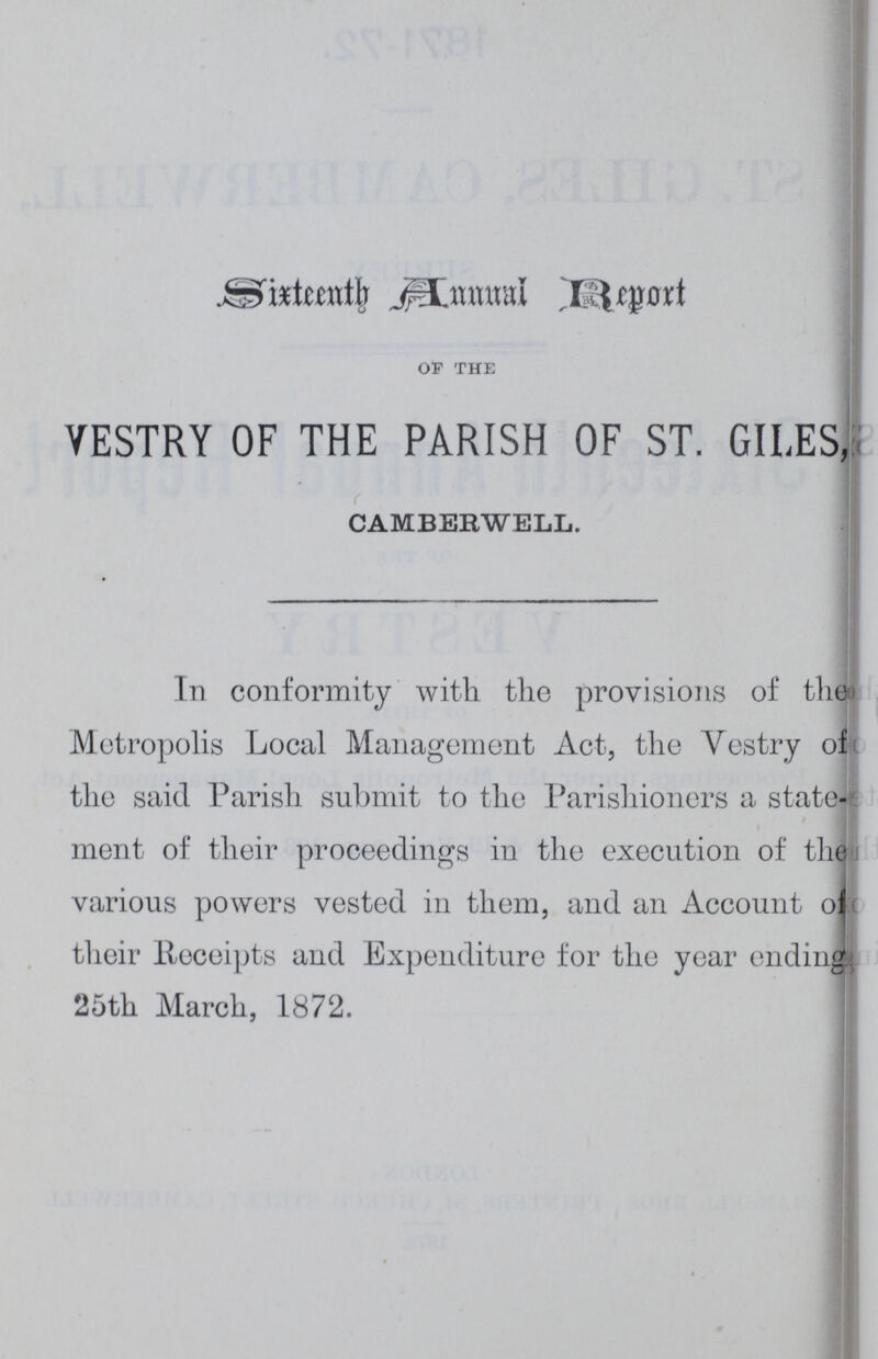 Sixteenth Annual Report of the VESTRY OF THE PARISH OF ST. GILES, CAMBERWELL. In conformity with the provisions of the Metropolis Local Management Act, the Vestry of the said Parish submit to the Parishioners a state merit of their proceedings in the execution of the various powers vested in them, and an Account of their Receipts and Expenditure for the year ending 25th March, 1872.