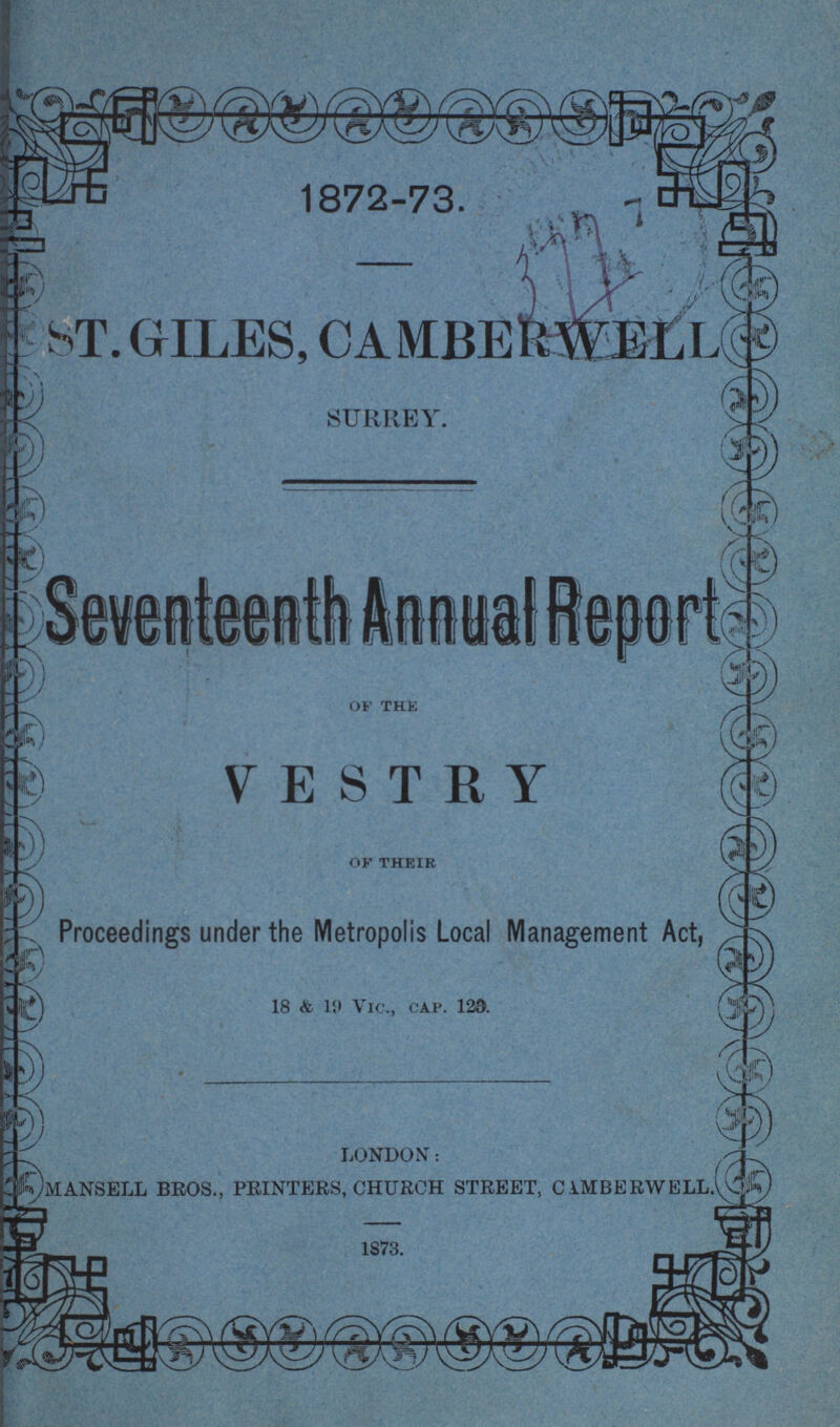 1872-73. ST. GILES, CAMBER WELL SURREY. Seventeenth Annual Report of the VESTRY of their Proceedings under the Metropolis Local Management Act, 18 & 19 Vic., cap. 129. LONDON: MANSELL BROS., PRINTERS, CHURCH STREET, CEMBERWELL.' 1873.