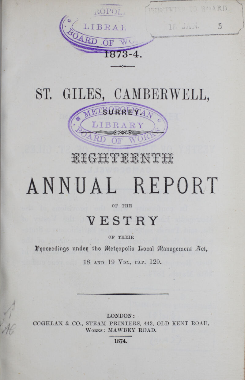1873-4. ST. GILES, CAMBERWELL, SURREY. SISHTISNTS ANNUAL REPORT of the VESTRY of their JfrjOcecdings undet; the Metropolis Local Management $ct, 18 and 19 Vic., cai\ 120. LONDON: co gil lan & co., steam printers, 443, old kent road, works: mawbey road. 1874.