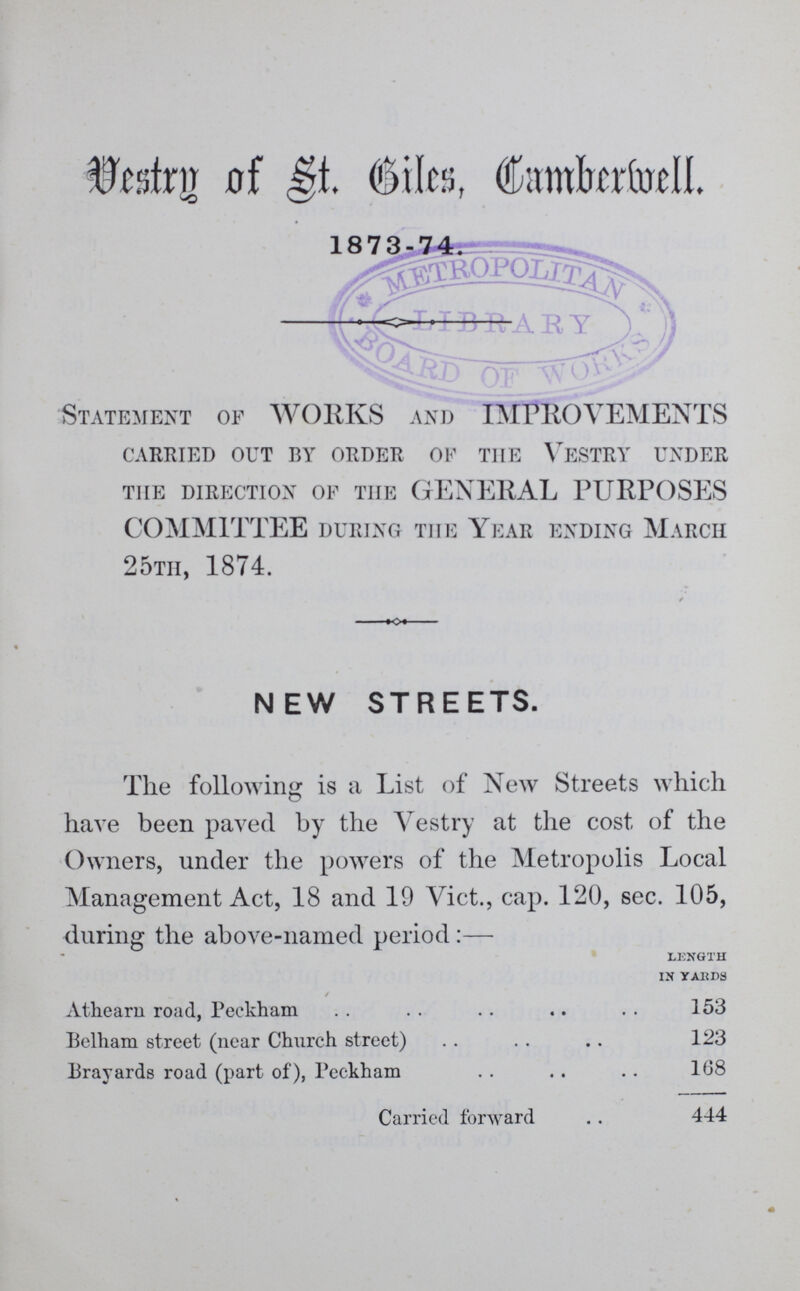 Vestry of St. Biles Camberwell. 1873-74 Statement of WORKS and IMPROVEMENTS carried out by order of the vestry under the direction of the GENERAL PURPOSES COMMITTEE during the Year ending March 25th, 1874. NEW STREETS. The following is a List of New Streets which have been paved by the Vestry at the cost of the Owners, under the powers of the Metropolis Local Management Act, 18 and 19 Vict., cap. 120, sec. 105, during the above-named period:— Length in yards Athearn road, Peckham 153 Belham street (near Church street) 123 Brayards road (part of), Peckham 168 Carried forward 444